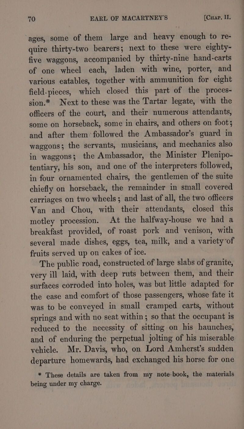 ‘ages, some of them large and heavy enough to re- quire thirty-two bearers; next to these were eighty- five waggons, accompanied by thirty-nine hand-carts of one wheel each, laden with wine, porter, and various eatables, together with ammunition for eight field-pieces, which closed this part of the proces- sion.* Next to these was the Tartar legate, with the officers of the court, and their numerous attendants, some on horseback, some in chairs, and others on foot; and after them’ followed the Ambassador’s guard in waggons; the servants, musicians, and mechanics also in waggons; the Ambassador, the Minister Plenipo- tentiary, his son, and one of the interpreters followed, in four ornamented chairs, the gentlemen of the suite chiefly on horseback, the remainder in small covered carriages on two wheels; and last of all, the two officers Van and Chou, with their attendants, closed this motley procession. At the halfway-house we had a breakfast provided, of roast pork and venison, with several made dishes, eggs, tea, milk, and a variety of fruits served up on cakes of ice. The public road, constructed of large slabs of granite, very ill laid, with deep ruts between them, and their surfaces corroded into holes, was but little adapted for the ease and comfort of those passengers, whose fate it was to be conveyed in small cramped carts, without springs and with no seat within ; so that the occupant Is reduced to the necessity of sitting on his haunches, and of enduring the perpetual jolting of his miserable vehicle. Mr. Davis, who, on Lord Amherst’s sudden departure homewards, had exchanged his horse for one * These details are taken from my note-book, the materials being under my charge.