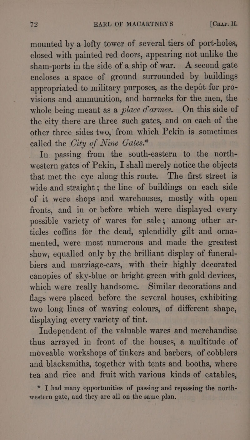 mounted by a lofty tower of several tiers of port-holes, closed with painted red doors, appearing not unlike the sham-ports in the side of a ship of war. A second gate encloses a space of ground surrounded by buildings appropriated to military purposes, as the depot for pro- visions and ammunition, and barracks for the men, the whole being meant as a place d’armes. On this side of the city there are three such gates, and on each of the other three sides two, from which Pekin is sometimes called the City of Nine Gates.* In passing from the south-eastern to the north- western gates of Pekin, I shall merely notice the objects that met the eye along this route. The first street is wide and straight; the line of buildings on each side of it were shops and warehouses, mostly with open fronts, and in or before which were displayed every possible variety of wares for sale; among other ar- ticles coffins for the dead, splendidly gilt and orna- mented, were most numerous and made the greatest show, equalled only by the brilliant display of funeral- biers and marriage-cars, with their highly decorated canopies of sky-blue or bright green with gold devices, which were really handsome. Similar decorations and flags were placed before the several houses, exhibiting two long lines of waving colours, of different shape, displaying every variety of tint. Independent of the valuable wares and merchandise thus arrayed in front of the houses, a multitude of moveable workshops of tinkers and barbers, of cobblers and blacksmiths, together with tents and booths, where tea and rice and fruit with various kinds of eatables, * T had many opportunities of passing and repassing the north- western gate, and they are all on the same plan.