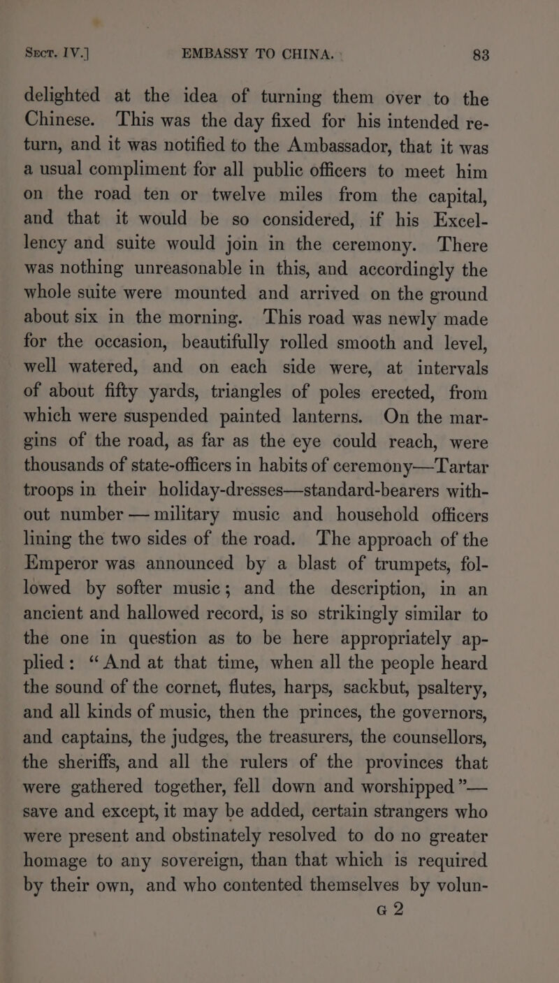 delighted at the idea of turning them over to the Chinese. ‘This was the day fixed for his intended re- turn, and it was notified to the Ambassador, that it was a usual compliment for all public officers to meet him on the road ten or twelve miles from the capital, and that it would be so considered, if his Excel- lency and suite would join in the ceremony. There was nothing unreasonable in this, and accordingly the whole suite were mounted and arrived on the ground about six in the morning. This road was newly made for the occasion, beautifully rolled smooth and level, well watered, and on each side were, at intervals of about fifty yards, triangles of poles erected, from which were suspended painted lanterns. On the mar- gins of the road, as far as the eye could reach, were thousands of state-officers in habits of ceremony—Tartar troops in their holiday-dresses—standard-bearers with- out number — military music and household officers lining the two sides of the road. The approach of the Kmperor was announced by a blast of trumpets, fol- lowed by softer music; and the description, in an ancient and hallowed record, is so strikingly similar to the one in question as to be here appropriately ap- plied: “And at that time, when all the people heard the sound of the cornet, flutes, harps, sackbut, psaltery, and all kinds of music, then the princes, the governors, and captains, the judges, the treasurers, the counsellors, the sheriffs, and all the rulers of the provinces that were gathered together, fell down and worshipped ”— save and except, it may be added, certain strangers who were present and obstinately resolved to do no greater homage to any sovereign, than that which is required by their own, and who contented themselves by volun- G2