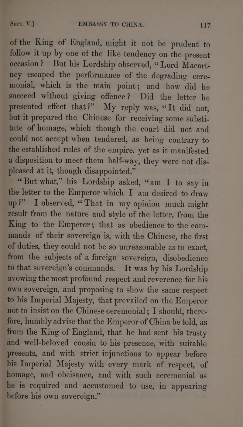 _of the King of England, might it not be prudent to follow it up by one of the like tendency on the present occasion? But his Lordship observed, “Lord Macart- ney escaped the performance of the degrading cere- monial, which is the main point; and how did he succeed without giving offence? Did the letter he presented effect that?” My reply was, “It did not, but it prepared the Chinese for receiving some substi- tute of homage, which though the court did not and could not accept when tendered, as being contrary to the established rules of the empire, yet as it manifested a disposition to meet them half-way, they were not dis- pleased at it, though disappointed.” “But what,” his Lordship asked, “am I to say in the letter to the Emperor which I am desired to draw up?” I observed, “That in my opinion much might result from the nature and style of the letter, from the King to the Emperor; that as obedience to the com- mands of their sovereign is, with the Chinese, the first of duties, they could not be so unreasonable as to exact, from the Hath of a foreign sovereign, disobedience to that sovereign’s commands. It was by his Lordship avowing the most profound respect and reverence for his own sovereign, and proposing to show the same respect to his Imperial Majesty, that prevailed on the Emperor not to insist on the Chinese ceremonial; I should, there- fore, humbly advise that the Emperor of China be told, as from the King of England, that he had sent his trusty and well-beloved cousin to his presence, with suitable presents, and with strict injunctions to appear before his Imperial Majesty with every mark of respect, of homage, and obeisance, and with such ceremonial as he is required and accustomed to use, in appearing before his own sovereign.”