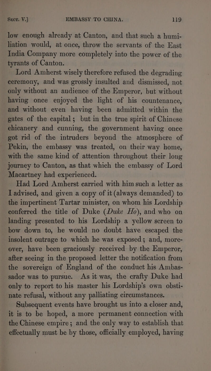 low enough already at Canton, and that such a humi- hation would, at once, throw the servants of the East India Company more completely into the power of the tyrants of Canton. Lord Amherst wisely therefore refused the degrading ceremony, and was grossly insulted and dismissed, not only without an audience of the Emperor, but without having once enjoyed the light of his countenance, and without even having been admitted within the gates of the capital; but in the true spirit of Chinese ehicanery and cunning, the government having once got rid of the intruders beyond the atmosphere of Pekin, the embassy was treated, on their way home, with the same kind of attention throughout their long journey to Canton, as that which the embassy of Lord Macartney had experienced. Had Lord Amherst carried with him such a letter as I advised, and given a copy of it (always demanded) to the impertinent Tartar minister, on whom his Lordship conferred the title of Duke (Duke Ho), and who on landing presented to his Lordship a yellow screen to bow down to, he would no doubt have escaped the insolent outrage to which he was exposed; and, more- ever, have been graciously received by the Emperor, after seeing in the proposed letter the notification from the sovereign of England of the conduct his Ambas- sador was to pursue. As it was, the crafty Duke had only to report to his master his Lordship’s own obsti- nate refusal, without any palliating circumstances. Subsequent events have brought us into a closer and, it is to be hoped, a more permanent connection with the Chinese empire; and the only way to establish that effectually must be by those, officially employed, having