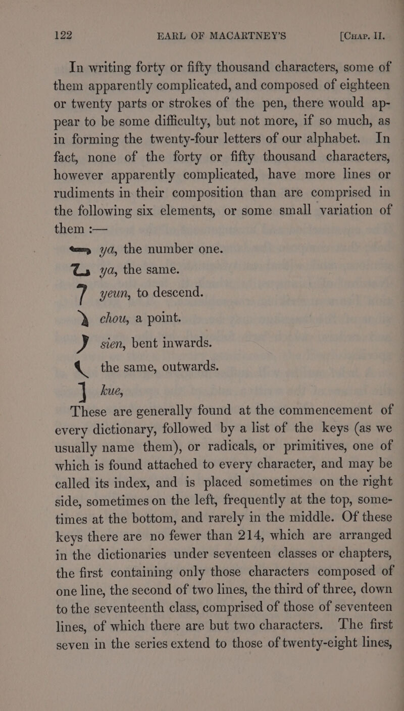 In writing forty or fifty thousand characters, some of them apparently complicated, and composed of eighteen or twenty parts or strokes of the pen, there would ap- pear to be some difficulty, but not more, if so much, as in forming the twenty-four letters of our alphabet. In fact, none of the forty or fifty thousand characters, however apparently complicated, have more lines or rudiments in their composition than are comprised in the following six elements, or some small variation of them :— «x= yd, the number one. ya, the same. yeun, to descend. chou, a point. sien, bent inwards. the same, outwards. nO OE kue, These are generally found at the commencement of every dictionary, followed by a list of the keys (as we usually name them), or radicals, or primitives, one of which is found attached to every character, and may be called its index, and is placed sometimes on the right side, sometimes on the left, frequently at the top, some- times at the bottom, and rarely in the middle. Of these keys there are no fewer than 214, which are arranged in the dictionaries under seventeen classes or chapters, the first containing only those characters composed of one line, the second of two lines, the third of three, down to the seventeenth class, comprised of those of seventeen lines, of which there are but two characters. ‘The first seven in the series extend to those of twenty-eight lines,