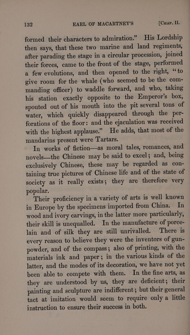 formed their characters to admiration.” His Lordship then says, that these two marine and land regiments, after parading the stage in a circular procession, joined their forces, came to the front of the stage, performed a few evolutions, and then opened to the right, “to give room for the whale (who seemed to be the com- manding officer) to waddle forward, and who, taking his station exactly opposite to the Emperor’s box, spouted out of his mouth into the pit several tons of water, which quickly disappeared through the per- forations of the floor: and the ejaculation was received with the highest applause.” He adds, that most of the mandarins present were Tartars. In works of fiction—-as moral tales, romances, and novels—the Chinese may be said to excel; and, being exclusively Chinese, these may be regarded as con- taining true pictures of Chinese life and of the state of society as it really exists; they are therefore very popular. Their proficiency in a variety of arts is well known in Europe by the specimens imported from China. In wood and ivory carvings, in the latter more particularly, their skill is unequalled. In the manufacture of porce- lain and of silk they are still unrivalled. There is every reason to believe they were the inventors of gun- powder, and of the compass ; also of printing, with the materials ink and paper; in the various kinds of the latter, and the modes of its decoration, we have not yet been able to compete with them. In the fine arts, as they are understood by us, they are deficient; their painting and sculpture are indifferent ; but their general tact at imitation would seem to require only a little instruction to ensure their success in both.