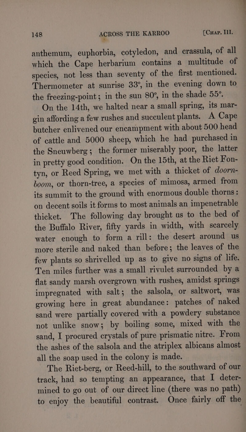 anthemum, euphorbia, cotyledon, and crassula, of all which the Cape herbarium contains a multitude of species, not less than seventy of the first mentioned. Thermometer at sunrise 33°, in the evening down to the freezing-point ; in the sun 80°, in the shade 55°. On the 14th, we halted near a small spring, its mar- ein affording a few rushes and succulent plants. A Cape butcher enlivened our encampment with about 500 head of cattle and 5000 sheep, which he had purchased in the Sneuwberg; the former miserably poor, the latter in pretty good condition. On the 15th, at the Riet Fon- tyn, or Reed Spring, we met with a thicket of doorn- boom, or thorn-tree, a species of mimosa, armed from its summit to the ground with enormous double thorns: on decent soils it forms to most animals an impenetrable thicket. The following day brought us to the bed of the Buffalo River, fifty yards in width, with scarcely water enough to form a rill: the desert around us more sterile and naked than before; the leaves of the few plants so shrivelled up as to give no signs of life. Ten miles further was a small rivulet surrounded by a flat sandy marsh overgrown with rushes, amidst springs impregnated with salt ; the salsola, or saltwort, was growing here in great abundance: patches of naked sand were partially covered with a powdery substance not unlike snow; by boiling some, mixed with the sand, I procured erystals of pure prismatic nitre. From the ashes of the salsola and the atriplex albicans almost all the soap used in the colony is made. The Riet-berg, or Reed-hill, to the southward of our track, had so tempting an appearance, that I deter- mined to go out of our direct line (there was no path) to enjoy the beautiful contrast. Once fairly off the