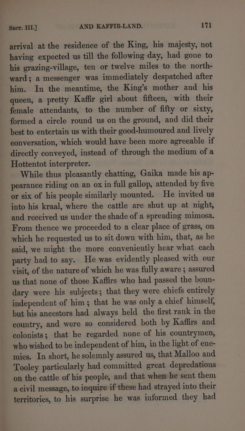 arrival at the residence of the King, his majesty, not having expected us till the following day, had gone to his grazing-village, ten or twelve miles to the north- ward; a messenger was immediately despatched atter him. In the meantime, the King’s mother and his queen, a pretty Kaffir girl about fifteen, with their female attendants, to the number of fifty or sixty, formed a circle round us on the ground, and did their best to entertain us with their good-humoured and lively conversation, which would have been more agreeable if directly conveyed, instead of through the medium of a Hottentot interpreter. While thus pleasantly chatting, Gaika made his ap- pearance riding on an ox in full gallop, attended by five or six of his people similarly mounted. He invited us into his kraal, where the cattle are shut up at night, and received us under the shade of a spreading mimosa. From thence we proceeded to a clear place of grass, on which he requested us to sit down with him, that, as he said, we might the more conveniently hear what each party had to say. He was evidently pleased with our visit, of the nature of which he was fully aware ; assured us that none of those Kaffirs who had passed the boun- dary were his subjects; that they were chiefs entirely independent of him; that he was only a chief himself, but his ancestors had always held the first rank in the country, and were so considered both by Kaffirs and colonists; that he regarded none of his countrymen, who wished to be independent of him, in the light of ene- mies. In short, he solemnly assured us, that Malloo and Tooley particularly had committed great depredations on the cattle of his people, and that when he sent them a civil message, to inquire if these had strayed into their territories, to his surprise he was informed they had