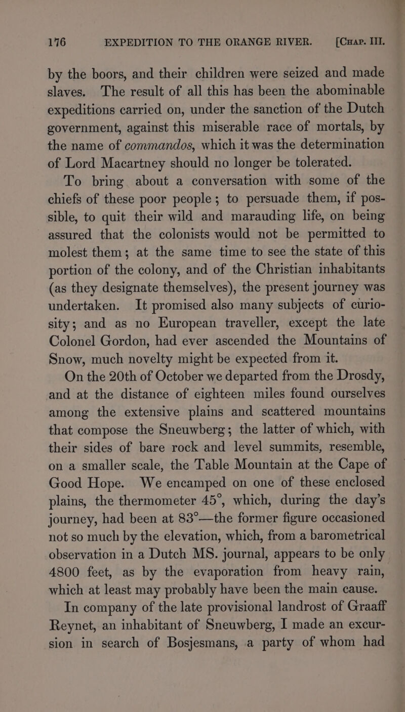 by the boors, and their children were seized and made slaves. The result of all this has been the abominable expeditions carried on, under the sanction of the Dutch government, against this miserable race of mortals, by the name of commandos, which it was the determination of Lord Macartney should no longer be tolerated. To bring about a conversation with some of the chiefs of these poor people; to persuade them, if pos- sible, to quit their wild and marauding life, on being assured that the colonists would not be permitted to molest them; at the same time to see the state of this portion of the colony, and of the Christian inhabitants (as they designate themselves), the present journey was undertaken. It promised also many subjects of curio- sity; and as no European traveller, except the late Colonel Gordon, had ever ascended the Mountains of Snow, much novelty might be expected from it. On the 20th of October we departed from the Drosdy, and at the distance of eighteen miles found ourselves among the extensive plains and scattered mountains that compose the Sneuwberg; the latter of which, with their sides of bare rock and level summits, resemble, on a smaller scale, the Table Mountain at the Cape of Good Hope. We encamped on one of these enclosed plains, the thermometer 45°, which, during the day’s journey, had been at 83°—the former figure occasioned not so much by the elevation, which, from a barometrical observation in a Dutch MS. journal, appears to be only 4800 feet, as by the evaporation from heavy rain, which at least may probably have been the main cause. In company of the late provisional landrost of Graaff Reynet, an inhabitant of Sneuwberg, I made an excur- sion in search of Bosjesmans, a party of whom had