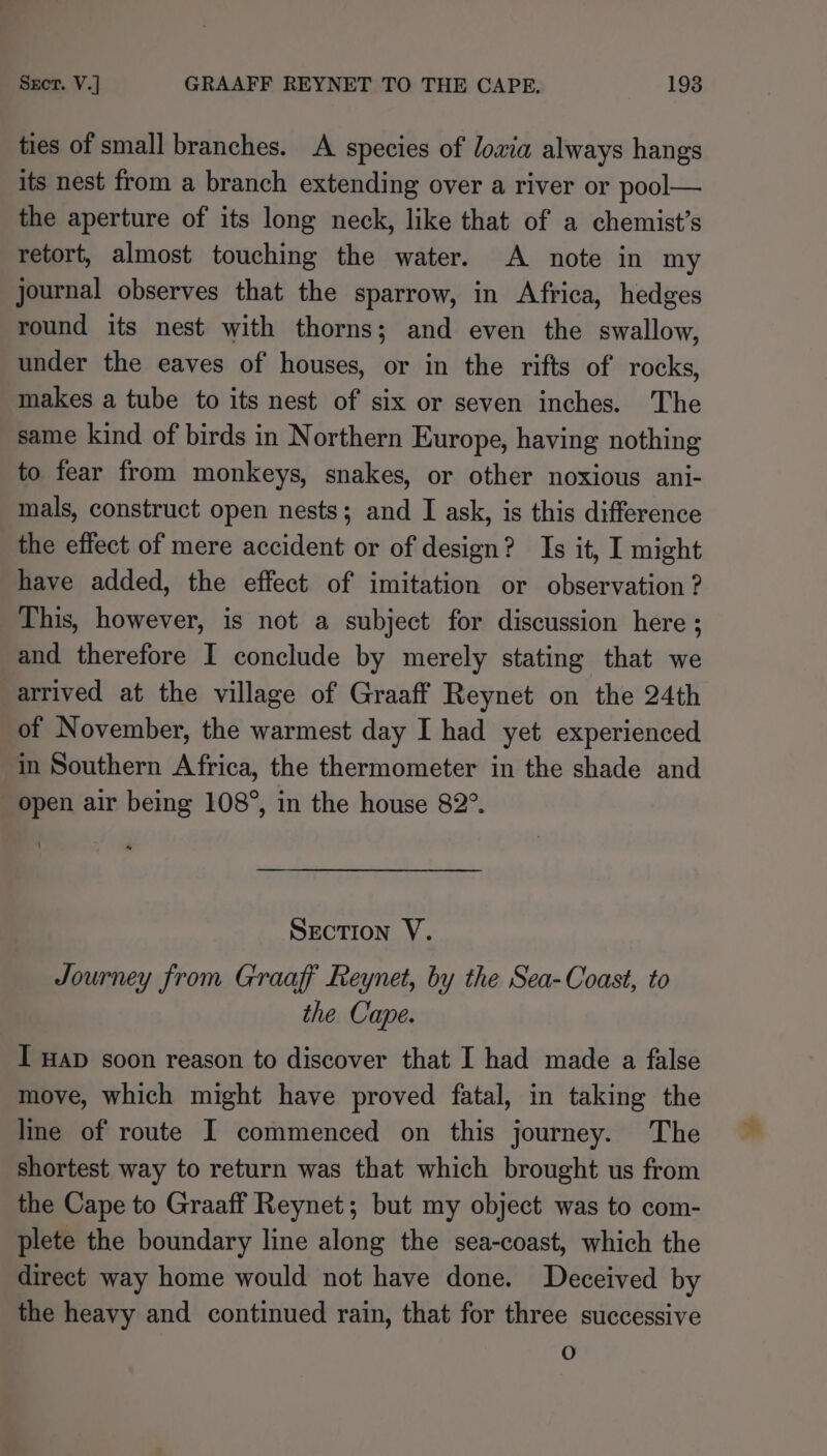 ties of small branches. A species of lowia always hangs its nest from a branch extending over a river or pool— the aperture of its long neck, like that of a chemist’s retort, almost touching the water. A note in my journal observes that the sparrow, in Africa, hedges round its nest with thorns; and even the swallow, under the eaves of houses, or in the rifts of rocks, makes a tube to its nest of six or seven inches. The same kind of birds in Northern Europe, having nothing to fear from monkeys, snakes, or other noxious ani- mals, construct open nests; and I ask, is this difference the effect of mere accident or of design? Is it, I might have added, the effect of imitation or observation ? This, however, is not a subject for discussion here ; and therefore I conclude by merely stating that we arrived at the village of Graaff Reynet on the 24th of November, the warmest day I had yet experienced in Southern Africa, the thermometer in the shade and Open air being 108°, in the house 82°. SECTION V. Journey from Graaff Reynet, by the Sea-Coast, to the Cape. I HAD soon reason to discover that I had made a false move, which might have proved fatal, in taking the line of route I commenced on this journey. The shortest way to return was that which brought us from the Cape to Graaff Reynet; but my object was to com- plete the boundary line along the sea-coast, which the direct way home would not have done. Deceived by the heavy and continued rain, that for three successive )