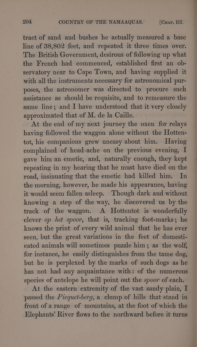 tract of sand and bushes he actually measured a base line of 38,802 feet, and repeated it three times over. The British Government, desirous of following up what the French had commenced, established first an ob- servatory near to Cape Town, and having supplied it with all the instruments necessary for astronomical pur- poses, the astronomer was directed to procure such assistance as should be requisite, and to remeasure the same line; and I have understood that it very closely approximated that of M. de la Caille. At the end of my next journey the oxen for relays having followed the waggon alone without the Hotten- tot, his companions grew uneasy about him. Having complained of head-ache on the previous evening, I gave him an emetic, and, naturally enough, they kept repeating in my hearing that he must have died on the road, insinuating that the emetic had killed him. In the morning, however, he made his appearance, having it would seem fallen asleep. Though dark and without knowing a step of the way, he discovered us by the track of the waggon. A Hottentot is wonderfully clever op het spoor, that is, tracking foot-marks; he knows the print of every wild animal that he has ever seen, but the great variations in the feet of domesti- cated animals will sometimes puzzle him; as the wolf, for instance, he easily distinguishes from the tame dog, but he is perplexed by the marks of such dogs ag he has not had any acquaintance with: of the numerous species of antelope he will point out the spoor of each. At the eastern extremity of the vast sandy plain, I passed the Picquet-berg, a clump of hills that stand in front of arange of mountains, at the foot of which the Elephants’ River flows to the northward before it turns