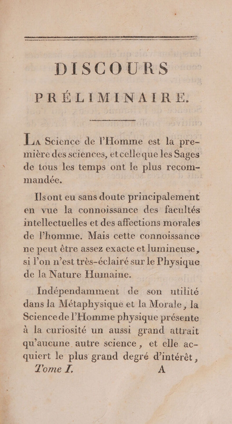 DISCOURS PRÉLIMINAIRE. La La Science de l'Homme est la pre- mière des sciences, etcelleque les Sages de tous les temps ont le plus recom- mandée. | Ilsont eu sans doute principalement en vue la connoissance des facultés intellectuelles et des affections morales de lPhomme. Mais cette connoissance ne peut être assez exacte et lumineuse, si l’on n’est très-éclairé sur le Physique de la Nature Humaine. Indépendamment de son utilité dans la Métaphysique et la Morale, la Sciencede l'Homme physique présente à la curiosité un aussi grand attrait qu'aucune autre science, et elle ac- quiert le plus grand degré d'intérêt, Tome L. A