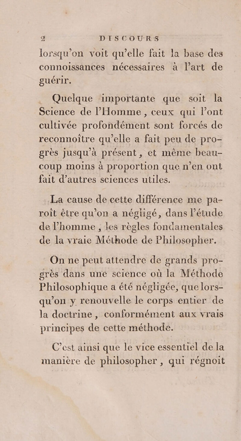 lorsqu'on voit qu’elle fait la base des connoissances nécessaires à l’art de guérir. . Quelque importante que soit la Science de l'Homme , ceux qui l'ont cultivée profondément sont forcés de reconnoïtre qu'elle a fait peu de pro- grès jusqu’à présent, et mème beau- coup moins à proportion que n’en ont fait d’autres sciences utiles. La cause de cette différence me pa- roît être qu’on a négligé, dans l’étude de l’homme , les règles fondamentales de la vraie Méthode de Philosopher. On ne peut attendre de grands pro- grès dans une science où la Méthode Philosophique a été négligée, que lors- qu'on y renouvelle le corps entier de la doctrine, conformément aux vrais principes de cette méthode. C’est ainsi que le vice essentiel de la manière de philosopher , qui régnoit