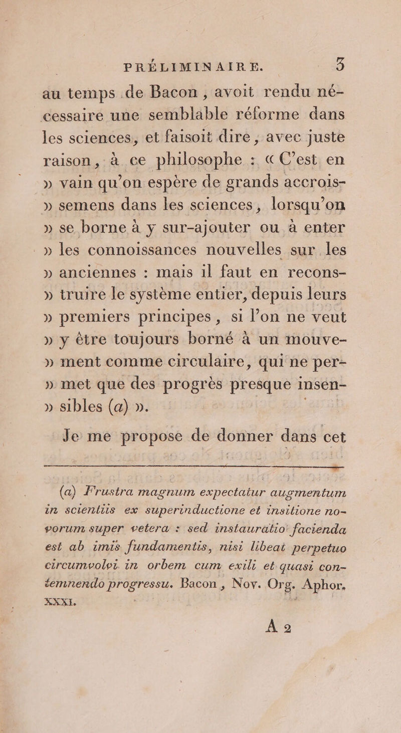 au temps de Bacon, avoit rendu né- cessaire une semblable réforme dans les sciences, et faisoit dire , avec juste raison, à ce philosophe : &amp;C’est en » vain qu’on espère de grands accrois- » semens dans les sciences, lorsqu'on » se borne à y sur-ajouter ou à enter _» les connoissances nouvelles sur les » anciennes : mais il faut en recons- » truire le système entier, depuis leurs » premiers principes, si l’on ne veut » y être toujours borné à un mouve- » ment comme circulaire, qui ne per- » met que des progrès presque insén- » sibles (a) ». | ia) Je me propose de donner dans cet (a) Frustra magnum expectatur ausmenturre in scienliis ex superinductione et insilione no- porum super vetera : sed instauratio: facienda est ab imis fundamentis, nisi libeai perpetuo circumvoloi. in orbem cum exili et quasi con- + éemnendo progressu. Bacon, Nov. Org. Aphor, À ©