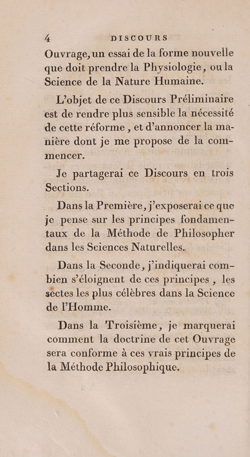 Ouvrage, un essai de la forme nouvelle que doit prendre la Physiologie, ou la Science de la Nature Humaine. L'objet de ce Discours Préliminaire est de rendre plus sensible la nécessité de cette réforme , et d'annoncer la ma- nière dont je me propose de la com- mencer. Je partagerai ce Discours en trois Sections. Dans la Première, j'exposerai ce que je pense sur les principes fondamen- taux de la Méthode de Philosopher dans les Sciences Naturelles. Dans la Seconde, j’indiquerai com- bien s’éloignent de ces principes , les sectes les plus célèbres dans la Science de l'Homme. Dans la Troisième, je marquerai comment la doctrine de cet Ouvrage sera conforme à ces vrais principes de la Méthode Philosophique.