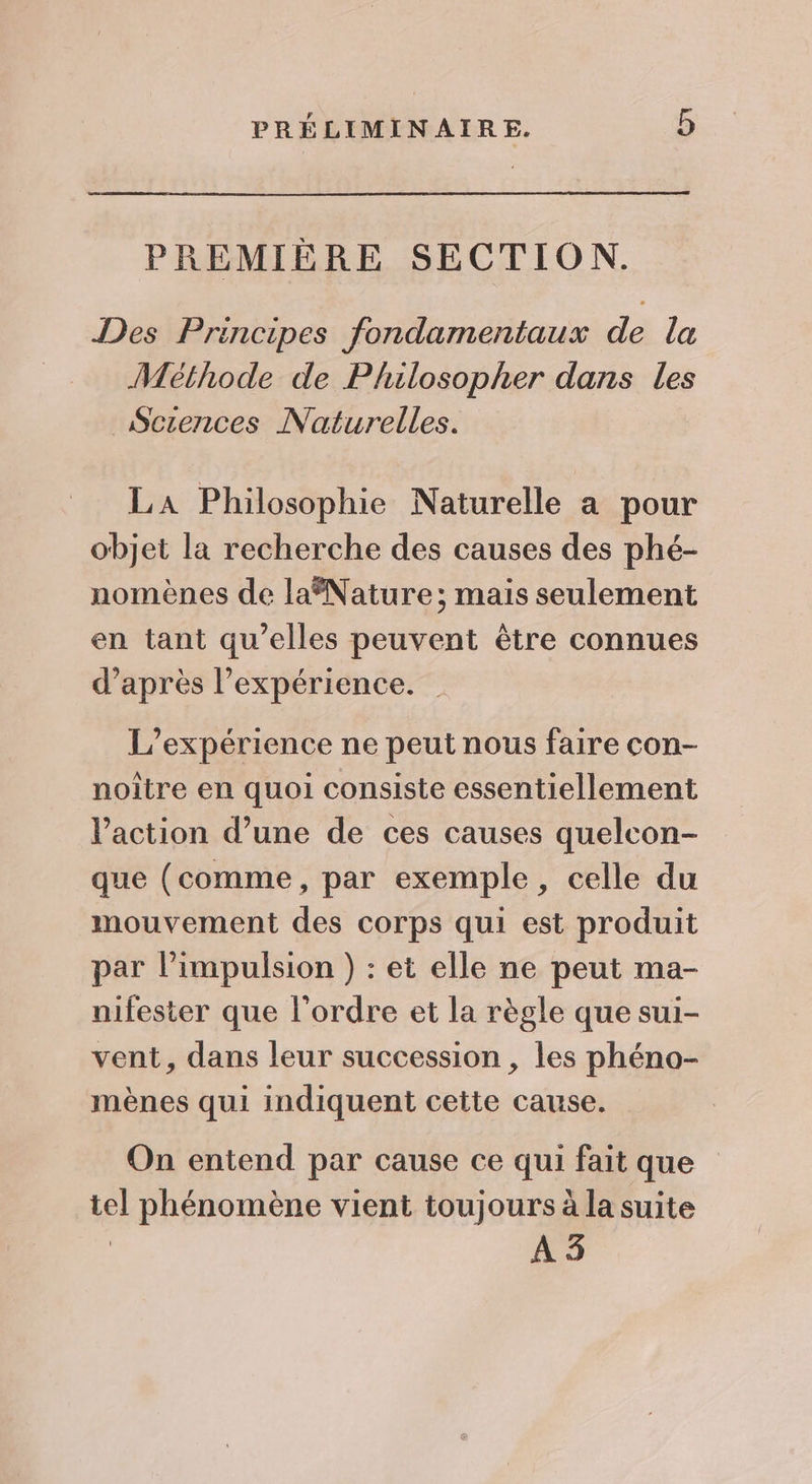 PREMIÈRE SECTION. Des Principes fondamentaux de la Méthode de Philosopher dans les Sczences Naturelles. LA Philosophie Naturelle a pour objet la recherche des causes des phé- nomènes de laNature; mais seulement en tant qu’elles peuvent être connues d’après l'expérience. | L'expérience ne peut nous faire con- noître en quoi consiste essentiellement l’action d’une de ces causes quelcon- que (comme, par exemple, celle du mouvement des corps qui est produit par l'impulsion) : et elle ne peut ma- nifester que l’ordre et la règle que sui- vent, dans leur succession , les phéno- mènes qui indiquent cette cause. On entend par cause ce qui fait que tel phénomène vient toujours à la suite À 3
