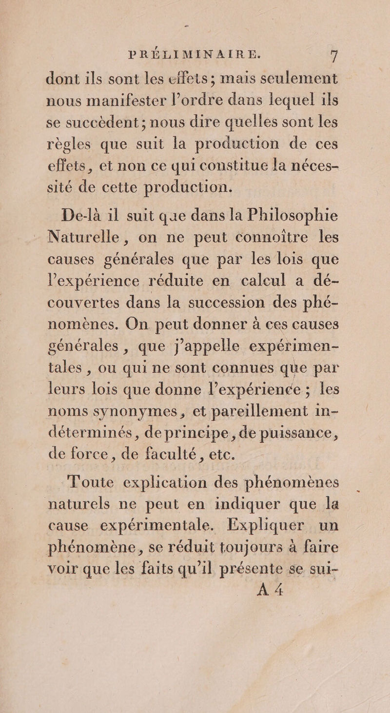 æ PRÉLIMINAIRE. 7 dont ils sont les elfets ; mais seulement nous manifester l’ordre dans lequel ils se succèdent ; nous dire quelles sont les règles que suit la production de ces effets, et non ce qui constitue la néces- sité de cette production. De-là il suit que dans la Philosophie Naturelle, on ne peut connoiïtre les causes générales que par les lois que l'expérience réduite en calcul a dé- couvertes dans la succession des phé- nomènes. On peut donner à ces causes générales , que j'appelle expérimen- tales , ou qui ne sont connues que par leurs lois que donne l’expérience ; les noms synonymes, et pareillement in- déterminés, de principe, de puissance, de force , de faculté, etc. Toute explication des phénomènes naturels ne peut en indiquer que la cause expérimentale. Expliquer un phénomène, se réduit toujours à faire voir que les faits qu'il présente se sui- À 4
