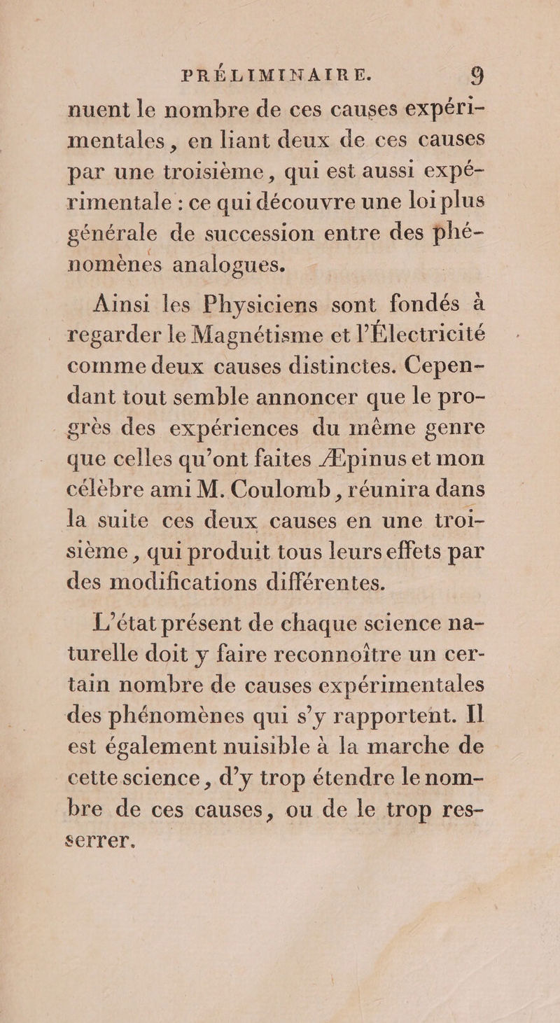 nuent le nombre de ces causes expéri- mentales , en liant deux de ces causes par une troisième, qui est aussi eXpé- rimentale : ce qui découvre une loi plus générale de succession entre des phé- nomènes analogues. Ainsi les Physiciens sont fondés à regarder le Magnétisme et l’Électricité comme deux causes distinctes. Cepen- dant tout semble annoncer que le pro- grès des expériences du même genre que celles qu'ont faites Æpinus et mon célèbre ami M. Coulomb , réunira dans la suite ces deux causes en une troi- sième , qui produit tous leurs effets par des modifications différentes. L'état présent de chaque science na- turelle doit y faire reconnoître un cer- tain nombre de causes expérimentales des phénomènes qui s’y rapportent. Il est également nuisible à la marche de cette science , d’y trop étendre le nom- bre de ces causes, ou de le trop res- serrer.