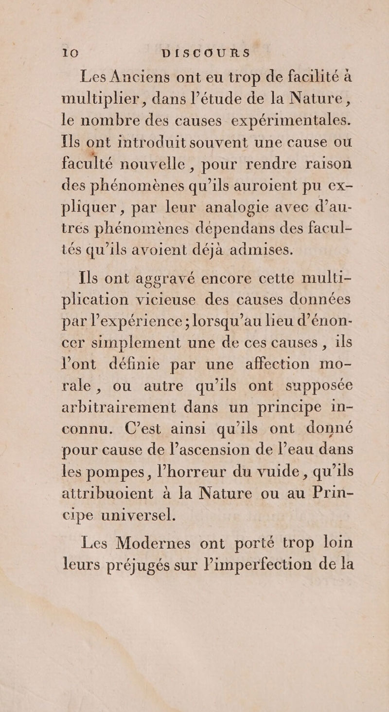 Les Anciens ont eu trop de facilité à multiplier, dans l’étude de la Nature, le nombre des causes expérimentales. Ils ont introduit souvent une cause ou faculté nouvelle , pour rendre raison des phénomènes qu’ils auroient pu ex- pliquer, par leur analogie avec d’au- trés phénomènes dépendans des facul- tés qu'ils avoient déja admises. Ils ont aggravé encore cette multi- plication vicieuse des causes données par l'expérience ; lorsqu’au lieu d’énon- cer simplement une de ces causes , ils l'ont définie par une affection mo- rale, ou autre qu'ils ont supposée arbitrairement dans un principe in- connu. C’est ainsi qu’ils ont donné pour cause de l’ascension de l’eau dans les pompes, l'horreur du vuide, qu’ils attribuoient à la Nature ou au Prin- cipe universel. Les Modernes ont porté trop loin leurs préjugés sur Pimperfection de la
