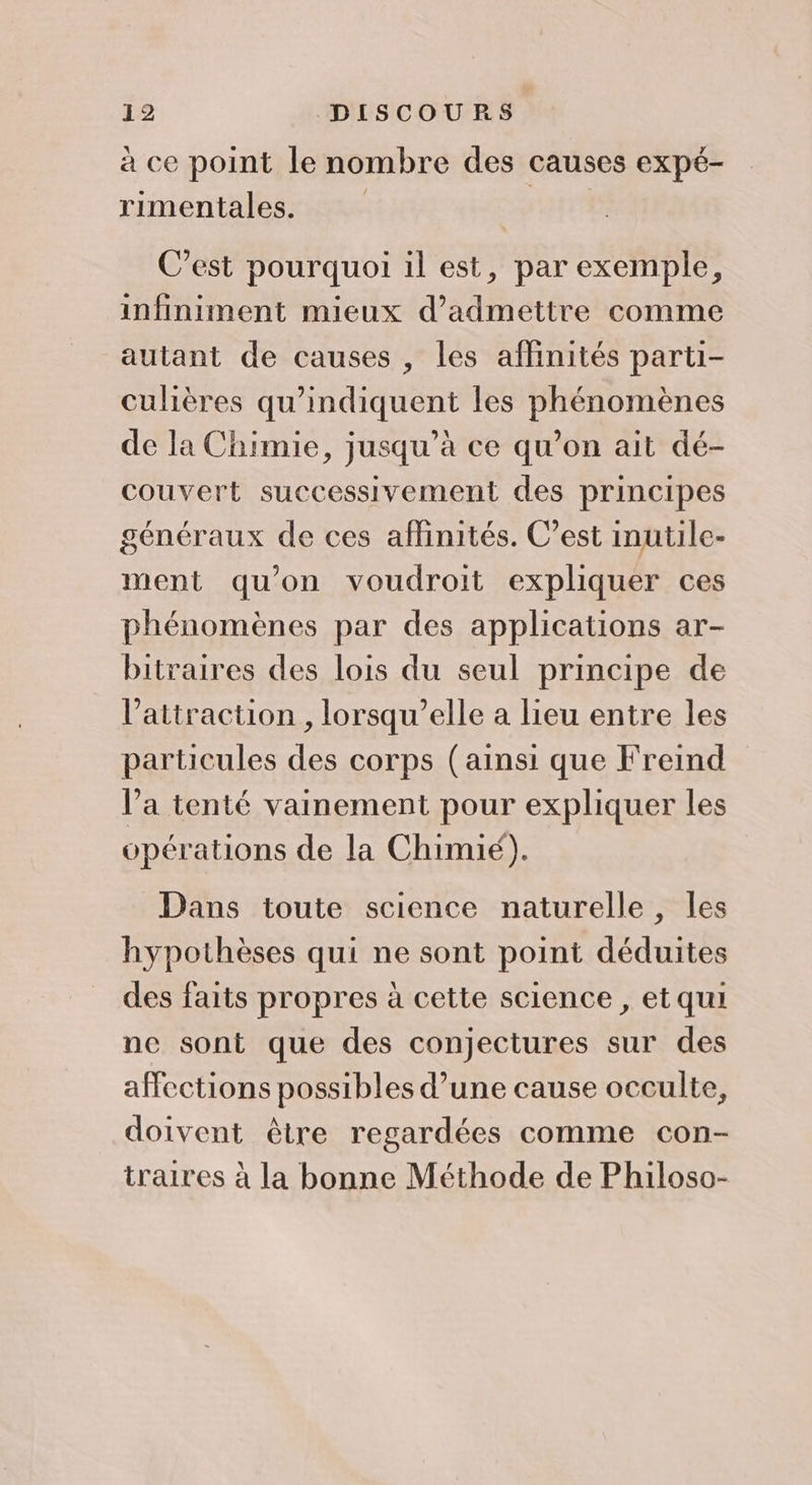 à ce point le nombre des causes expé- rimentales. C’est pourquoi il est, par exemple, infiniment mieux d'admettre comme autant de causes , les affinités parti- culières qu’indiquent les phénomènes de la Chimie, jusqu’à ce qu’on ait dé- couvert successivement des principes généraux de ces affinités. C’est inutile- ment qu’on voudroit expliquer ces phénomènes par des applications ar- bitraires des lois du seul principe de l'attraction , lorsqu'elle a lieu entre les particules des corps (ainsi que Freind l’a tenté vainement pour expliquer les opérations de la Chimié). Dans toute science naturelle, les hypothèses qui ne sont point déduites des faits propres à cette science , et qui ne sont que des conjectures sur des affections possibles d’une cause occulte, doivent être regardées comme con- traires à la bonne Méthode de Philoso-