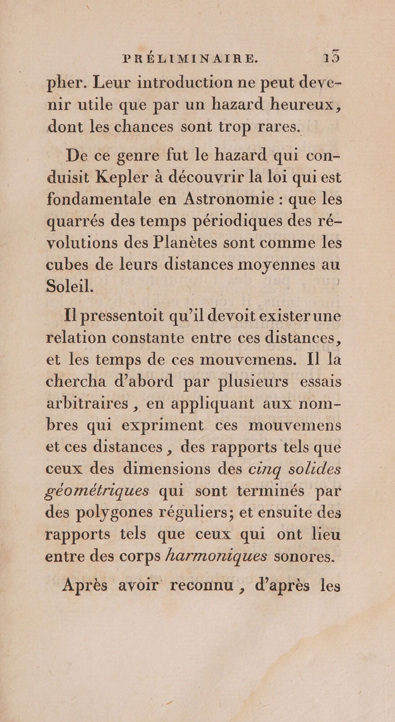 pher. Leur introduction ne peut deve- unir utile que par un hazard heureux, dont les chances sont trop rares. De ce genre fut le hazard qui con- duisit Kepler à découvrir la loi qui est fondamentale en Astronomie : que les quarrés des temps périodiques des ré- volutions des Planètes sont comme les cubes de leurs distances moyennes au Soleil. Il pressentoit qu’il devoit existerune relation constante entre ces distances, et les temps de ces mouvemens. Il la chercha d’abord par plusieurs essais arbitraires , en appliquant aux nom- bres qui expriment ces mouvemens et ces distances , des rapports tels que ceux des dimensions des cg solides géométriques qui sont terminés par des polygones réguliers; et ensuite des rapports tels que ceux qui ont lieu entre des corps armoniques sonores. Après avoir reconnu , d’après les