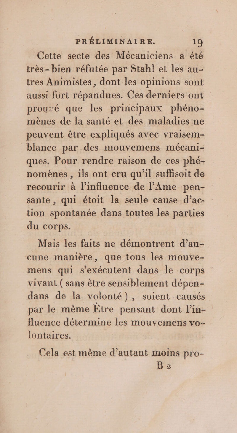 Cette secte des Mécaniciens a été très- bien réfutée par Stahl et les au- tres Animistes, dont les opinions sont aussi fort répandues. Ces derniers ont prouré que les principaux phéno- mènes de la santé et des maladies ne peuvent être expliqués avec vraisem- blance par des mouvemens mécani- ques. Pour rendre raison de ces phé- nomènes , ils ont cru qu’il suffisoit de recourir à l'influence de l’Ame pen- sante , qui étoit la seule cause d’ac- tion spontanée dans toutes les parties du corps. Mais les faits ne démontrent d’au- cune manière, que tous les mouve- mens qui s’exécutent dans le corps vivant (sans être sensiblement dépen- dans de la volonté), soient causés par le même Être pensant dont l’in- fluence détermine les mouvemens vo- lontaires. Cela est même d'autant moins pro- B 2
