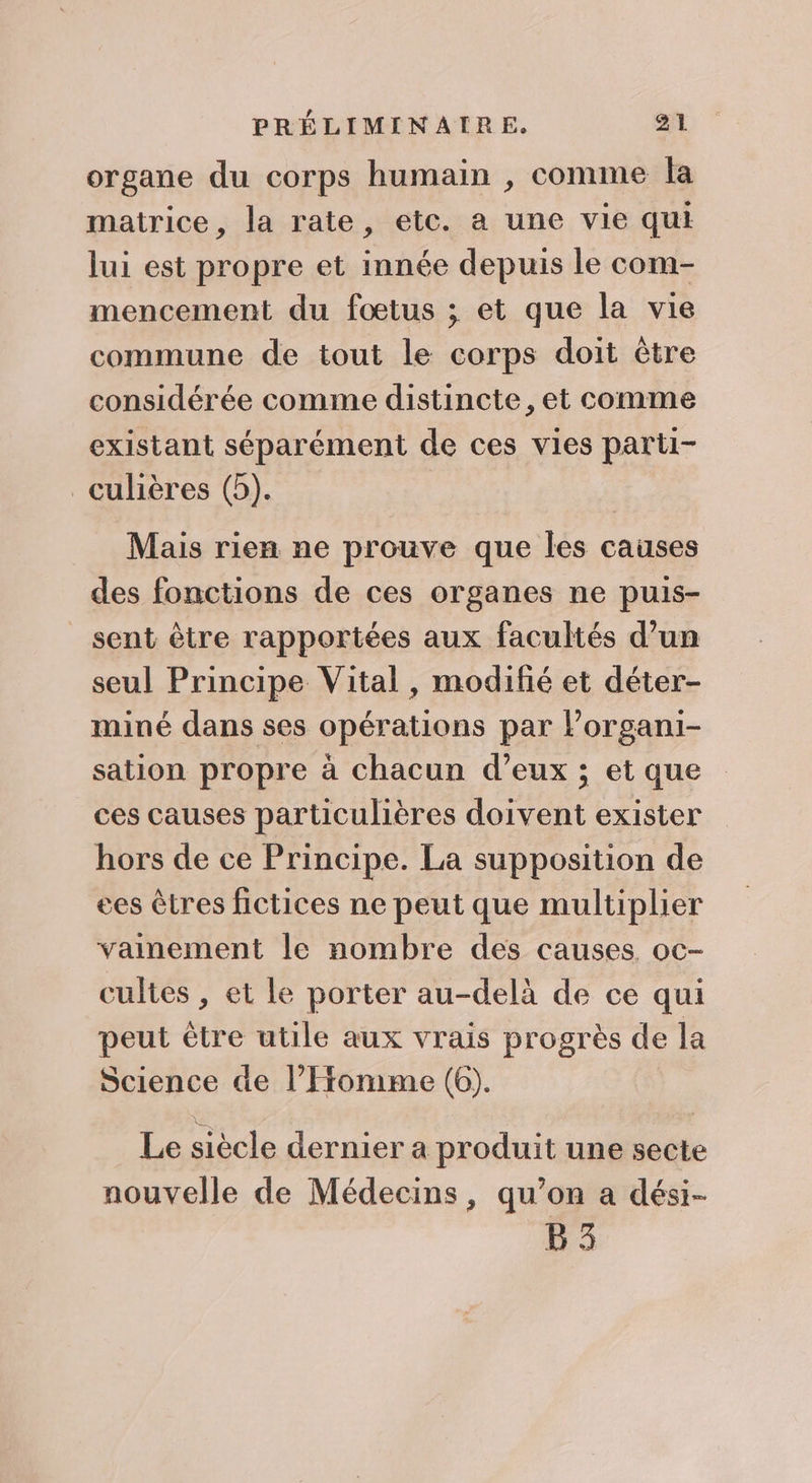 organe du corps humain , comme la matrice, la rate, etc. a une vie qui lui est propre et innée depuis le com- mencement du fœtus ; et que la vie commune de tout le corps doit être considérée comme distincte, et comme existant séparément de ces vies parti- _culières (5). Mais rien ne prouve que les causes des fonctions de ces organes ne puis- sent être rapportées aux facultés d’un seul Principe Vital , modifié et déter- miné dans ses opérations par lPorgani- sation propre à chacun d’eux ; et que ces causes particulières doivent exister hors de ce Principe. La supposition de ees êtres fictices ne peut que multiplier vamement le nombre des causes. oc- cultes , et le porter au-delà de ce qui peut être utile aux vrais progrès de la Science de l’Fronime (6). Le siècle dernier a produit une secte nouvelle de Médecins, qu’on a dési- B3