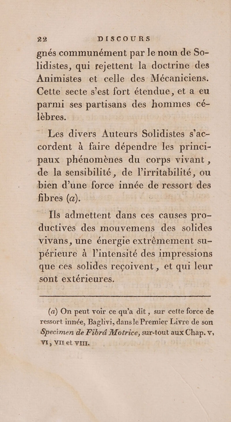 gnés communément par le nom de So- lidistes, qui rejettent la doctrine des Animistes et celle des Mécaniciens. Cette secte s’est fort étendue, et a eu parmi ses partisans des hommes cé- lèbres. Les divers Auteurs Solidistes s’ac- cordent à faire dépendre les princi- paux phénomènes du corps vivant, de la sensibilité, de l’irritabilité, ou bien d’une force innée de ressort des fibres (a). Ils admettent dans ces causes pro- ductives des mouvemens des solides vivans, une énergie extrèémement su- périeure à l’intensité des impressions que ces solides reçoivent, et qui leur sont extérieures. (a) On pent voir ce qu’a dit, sur cette force de ressort innée, Baglivi, dans le Premier Livre de son Specimen de Fibré Motrice, sur-tout aux Chap. v, VI, VIT et VIIL.