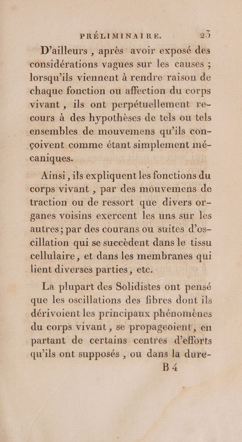 D'ailleurs , après avoir exposé des considérations vagues sur les causes ; lorsqu'ils viennent à rendre raison de chaque fonction ou affection du corps vivant , 1ls ont perpétuellement re- cours à des hypothèses de tels ou tels ensembles de mouvemens qu'ils con- çoivent comme étant simplement mé- caniques. Ainsi , ils expliquent les fonctions du corps vivant , par des mouvemens de traction ou de ressort que divers or- ganes voisins exercent les uns sur les autres ; par des courans ou suites d’os- cillation qui se succèdent dans le tissu cellulaire, et dans les membranes qui lient diverses parties, etc. La plupart des Solidistes ont pensé que les oscillations des fibres dont ils dérivoient les principaux phénomènes du corps vivant , se propageoient, en partant de certains centres d'efforts qu’ils ont supposés , ou dans la dure- B 4
