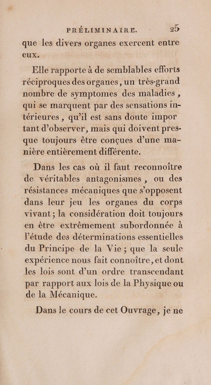 que les divers organes exercent entre eux. Elle rapporte à de semblables efforts réciproques des organes, un très-grand nombre de symptomes des maladies , qui se marquent par des sensations in- térieures , qu’il est sans doute impor tant d'observer, mais qui doivent pres- que toujours être conçues d’une ma- nière entièrement différente. Dans les cas où il faut reconnoiître de véritables antagonismes , ou des résistances mécaniques que s’opposent dans leur jeu les organes du corps vivant ; la considération doit toujours en être extrêmement subordonnée à l’étude des déterminations essentielles du Principe de la Vie ; que la seule expérience nous fait connoître,et dont les lois sont d’un ordre transcendant par rapport aux lois de la Physique ou de la Mécanique. Dans le cours de cet Ouvrage, je ne