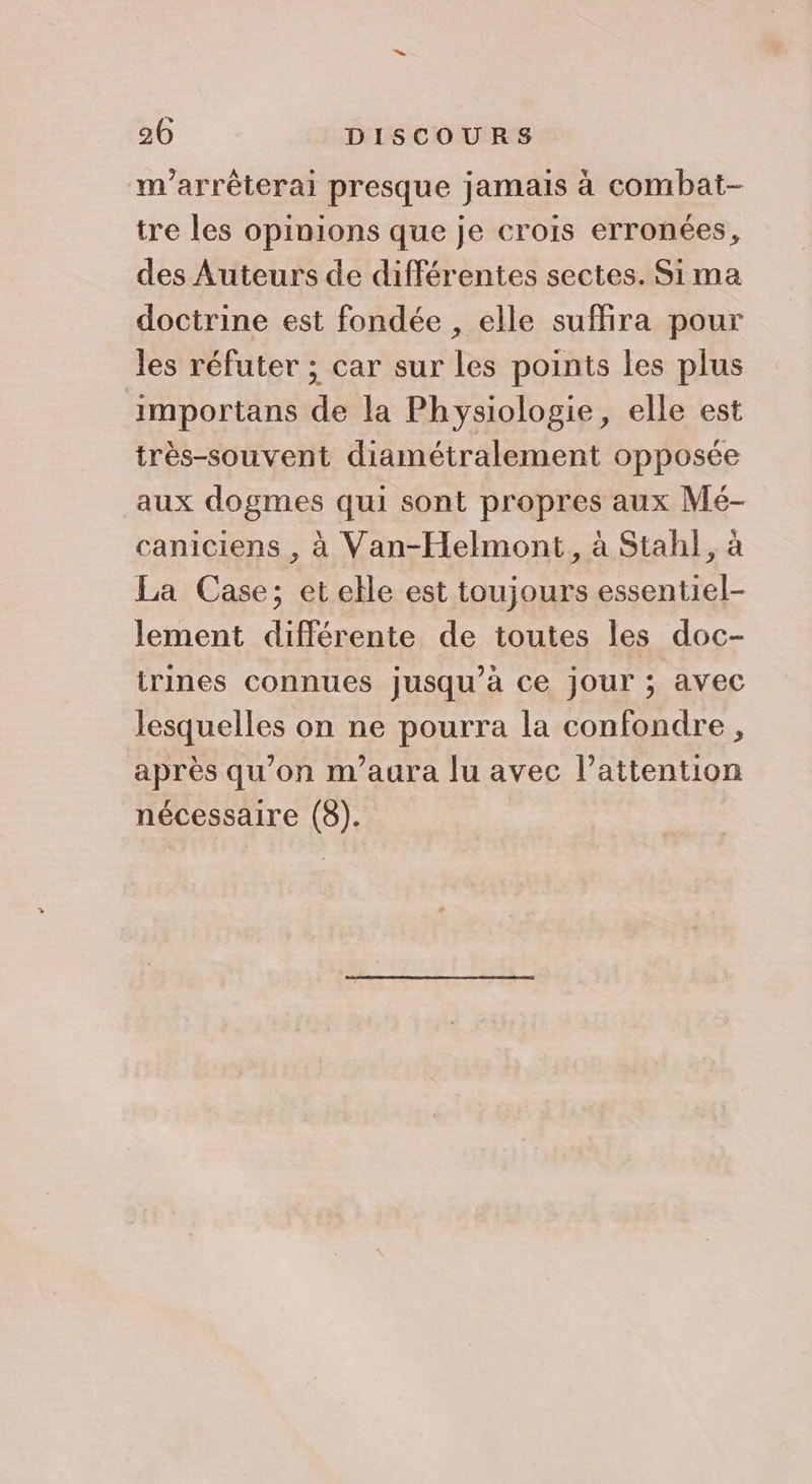 m'arrêéterai presque jamais à combat- tre les opinions que je crois erronées, des Auteurs de différentes sectes. Sima doctrine est fondée , elle suffira pour les réfuter ; car sur les points les plus importans de la Physiologie, elle est itrès-souvent diamétralement opposée aux dogmes qui sont propres aux Mé- caniciens , à Van-Helmont, à Stah}, à La Case; et elle est toujours essentiel- lement différente de toutes les doc- trines connues jusqu’à ce jour ; avec lesquelles on ne pourra la confondre, après qu'on m’aura lu avec l’attention nécessaire (8).