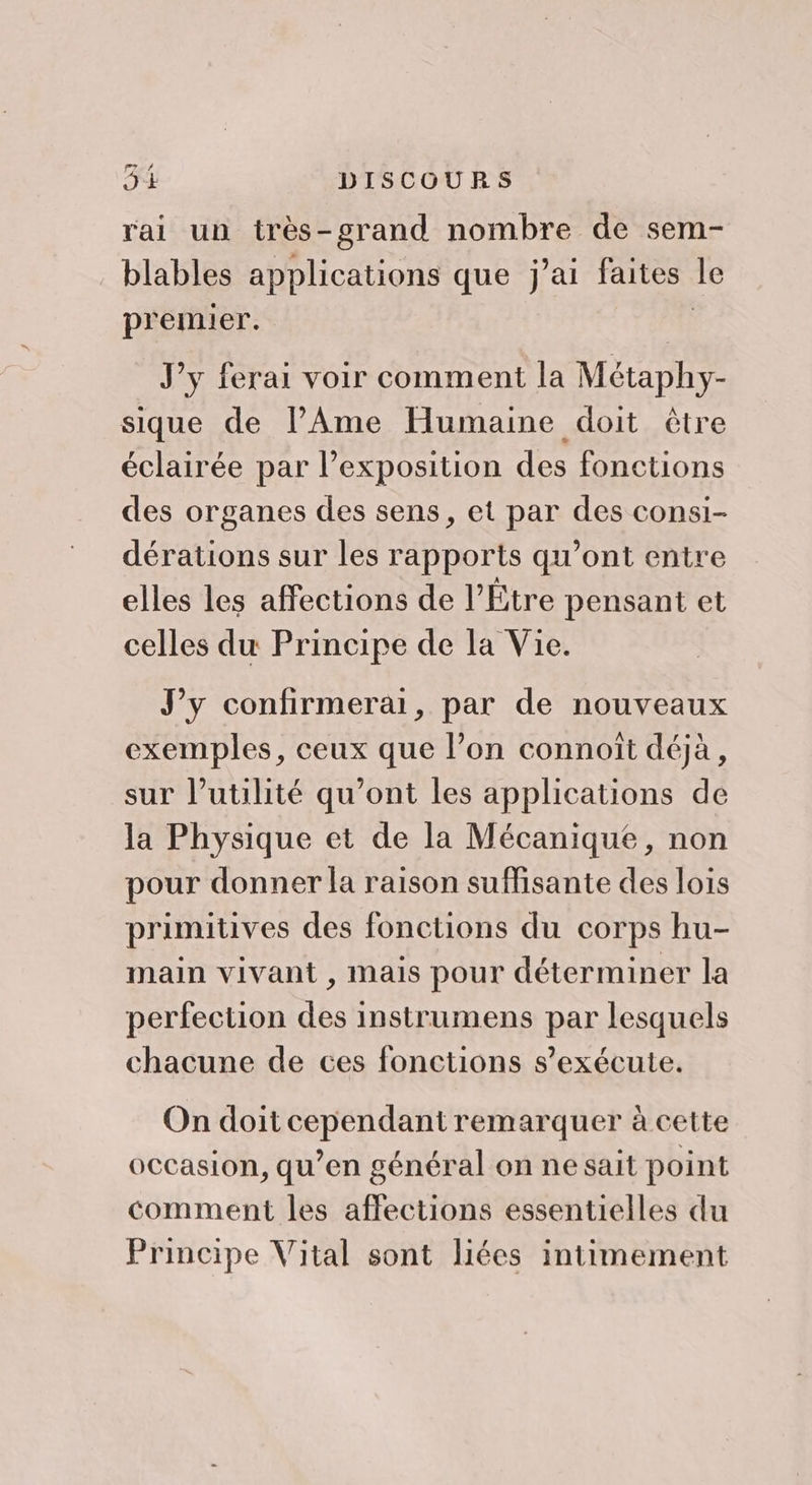 rai un très-grand nombre de sem- blables applications que j’ai faites le premier. | J'y ferai voir comment la Métaphy- sique de lAme Humaine doit être éclairée par l’exposition des fonctions des organes des sens, et par des consi- dérations sur les rapports qu'ont entre elles les affections de l’Étre pensant et celles du Principe de la Vie. J'y confirmerai, par de nouveaux exemples, ceux que l’on connoît déjà, sur l'utilité qu'ont les applications de la Physique et de la Mécanique, non pour donner la raison suffisante des lois primitives des fonctions du corps hu- main vivant , mais pour déterminer la perfection des instrumens par lesquels chacune de ces fonctions s’exécute. On doit cependant remarquer à cette occasion, qu’en général on ne sait point comment les affections essentielles du Principe Vital sont liées intimement