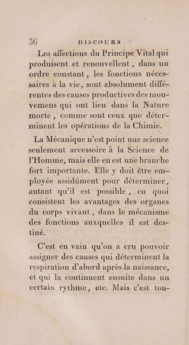 : Les affections du Principe Vital qui produisent et renouvellent, dans un ordre constant, les fonctions néces- saires à la vie, sont absolument difté- rentes des causes productives des mou- vemens qui ont lieu dans la Nature morte , comme sont ceux que déter- minent les opérations de la Chimie. La Mécanique n’est point une science seulement accessoire à la Science de l'Homme, mais elle en est une branche fort importante. Elle y doit être em- ployée assidument pour déterminer, autant qu'il est possible , en quoi consistent les avantages des organes du corps vivant, dans le mécanisme des fonctions auxquelles il est des- tineé. C’est en vain qu’on a cru pouvoir assigner des causes qui déterminent la respiration d’abord après la naissance, et qui la continuent ensuite dans un certain rythme, etc. Mais c’est tou-