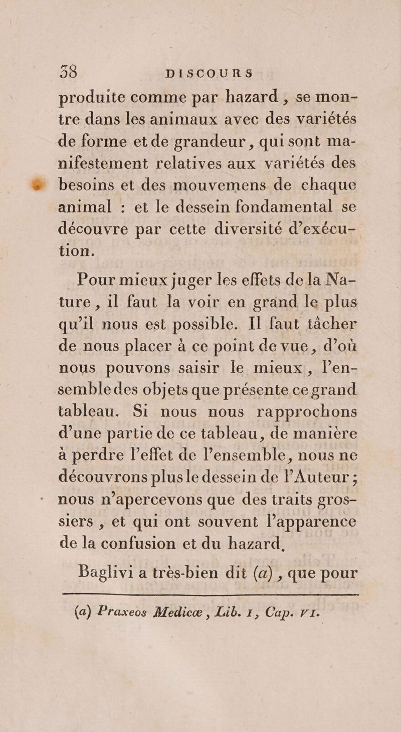 produite comme par hazard , se mon- tre dans les animaux avec des variétés de forme et de grandeur , qui sont ma- nifestement relatives aux variétés des besoins et des mouvemens de chaque animal : et le dessein fondamental se découvre par cette diversité d’exécu- tion. Pour mieux juger les effets de la Na- ture , il faut la voir en grand le plus qu’il nous est possible. Il faut tâcher de nous placer à ce point de vue, d’où nous pouvons saisir le mieux, l’en- semble des objets que présente ce grand tableau. Si nous nous rapprochons d’une partie de ce tableau, de manière à perdre l'effet de l’ensemble, nous ne découvrons plusle dessein de lAuteur ; nous n’apercevons que des traits gros- siers , et qui ont souvent l’apparence de la confusion et du hazard. Baglivi a très-bien dit (a) , que pour (a) Praxeos Medicæ , Lib. 7, Cap. r1.
