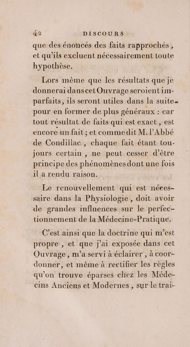 que des énoncés des faits rapprochés, et qu'ils excluent nécessairement toute hypothèse. Lors mème que les résultats que je donnerai danscet Ouvrage serotent 1m- parfaits, 1ls seront utiles dans la suite pour en former de plus généraux : car tout résultat de faits qui est exact , est encore un fait ; et commedit M.lAbbé de Condillac, chaque fait étant tou- jours certain , ne peut cesser d’être principe des phénomènes dont une fois il a rendu raison. Le renouvellement qui est néees- saire dans la Physiologie , doit avoir de grandes influences sur le perfec- tionnement de la Médecine-Pratique. C’est ainsi que la doctrine qui m'est propre , et que j'ai exposée dans cet Ouvrage, m'a servi à éclairer , à coor- donner, et même à rectifier les règles qu’on trouve éparses chez les Méde- cins Anciens et Modernes , sur le trai-