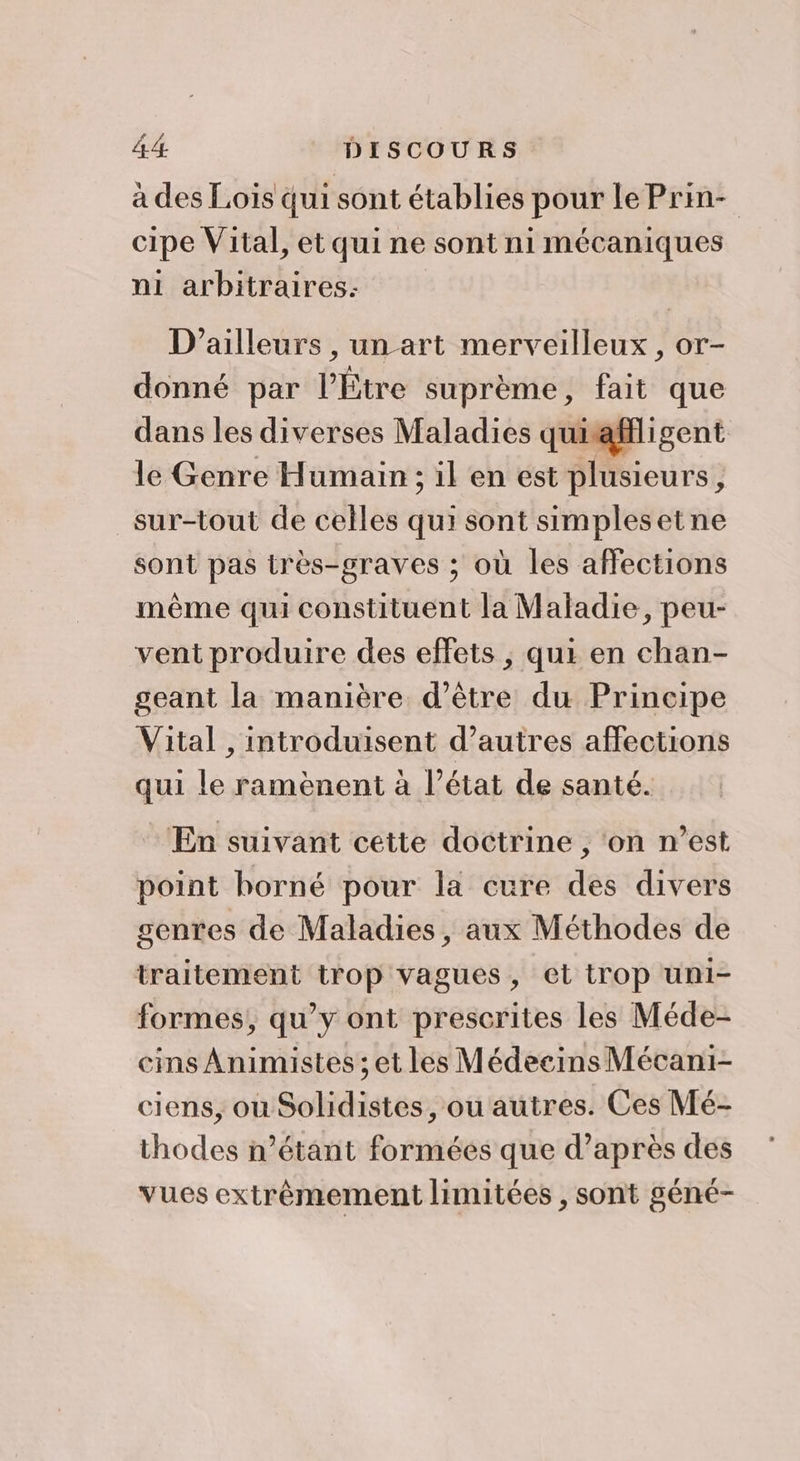 à des Lois qui sont établies pour Le Prin- cipe Vital, et qui ne sont ni mécaniques ni arbitraires: D'ailleurs , un art merveilleux, or- donné par l’Étre suprème, fait que dans les diverses Maladies quiaffligent le Genre Humain ; il en est plusieurs, sur-tout de celles qui sont simplesetne sont pas très-graves ; où les affections même qui constituent la Maladie, peu- vent produire des effets , qui en chan- geant la manière d’être du Principe Vital , introduisent d’autres affections qui le ramènent à l’état de santé. En suivant cette doctrine , ‘on n’est point horné pour la cure des divers genres de Maladies, aux Méthodes de traitement trop vagues, et trop uni- formes, qu’y ont prescrites les Méde- cins Animistes ; et les Médecins Mécani- ciens, ou Solidistes, ou autres. Ces Mé- thodes n’étant formées que d’après des vues extrêmement limitées , sont géné-