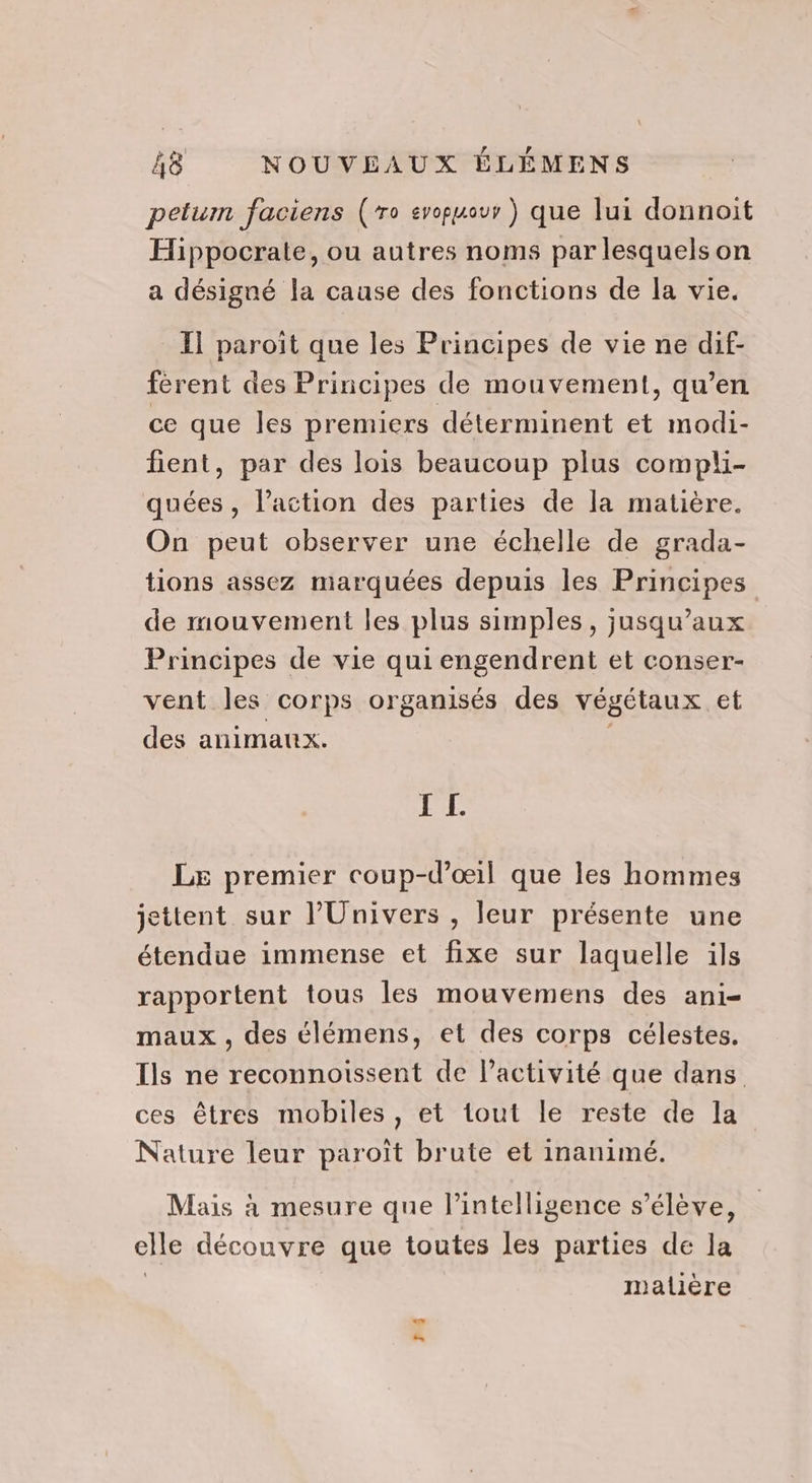 petum faciens (ro evopuour ) que lui donnoit Hippocrate, ou autres noms par lesquels on a désigné la cause des fonctions de la vie. I] paroîït que les Principes de vie ne dif- férent des Principes de mouvement, qu’en ce que les premiers déterminent et modi- fient, par des lois beaucoup plus compli- quées, l’action des parties de la matière. On peut observer une échelle de grada- tions assez marquées depuis les Principes de mouvement les plus simples, jusqu'aux Principes de vie qui engendrent et conser- vent les corps organisés des végétaux et des animaux. | I L. LE premier coup-d’œil que les hommes jettent sur l'Univers , leur présente une étendue immense et fixe sur laquelle ils rapportent tous les mouvemens des ani- maux , des élémens, et des corps célestes. Ils ne reconnoissent de l’activité que dans ces êtres mobiles, et tout le reste de la Nature leur paroît brute et inanimé. Mais à mesure que l'intelligence s'élève, elle découvre que toutes les parties de la | malière Lui na