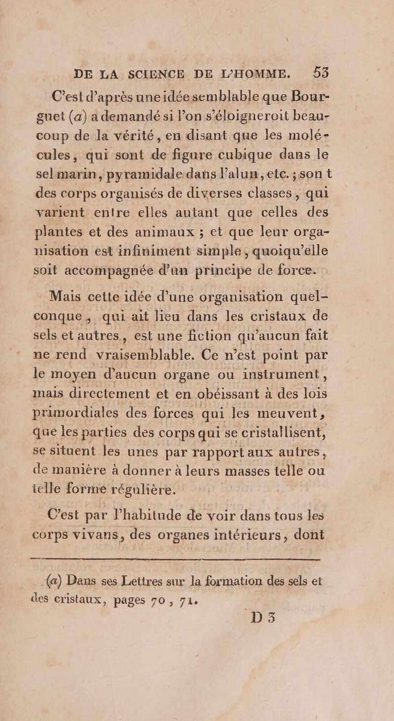 C’est d’après uneidéesemblable que Bour- guet (a) a demandé si l’on s’éloigneroit beau- coup de la vérité, en disant que les molé- cules, qui sont de figure cubique dans le selmarin, pyramidale dans l’alun etc. ;son t des corps organisés de diverses classes, qui varient entre elles autant que celles des plantes et des animaux ; et que leur orga- misation est infiniment simple, quoiqu’elle soit accompagnée d’un principe de force. Mais cette idée d’une organisation quel- conque, qui ait lieu dans les cristaux de sels et autres. , est une fiction qu'aucun fait ne rend vraisemblable. Ce n’est point par le moyen d'aucun organe ou instrument, mais directement et en obéissant à a des lois primordiales des forces qui les meuvent , que les parties des corps qui se cristallisent, se situent les unes par rapport aux autres, de manière à donner à leurs masses telle ou telle forme régulière. C est par l'habitude de voir dans tous les corps vivans, des organes intérieurs, dont mr a (a) Dans ses Lettres sur la formation des sels et des cristaux, pages 70 , 71. D3