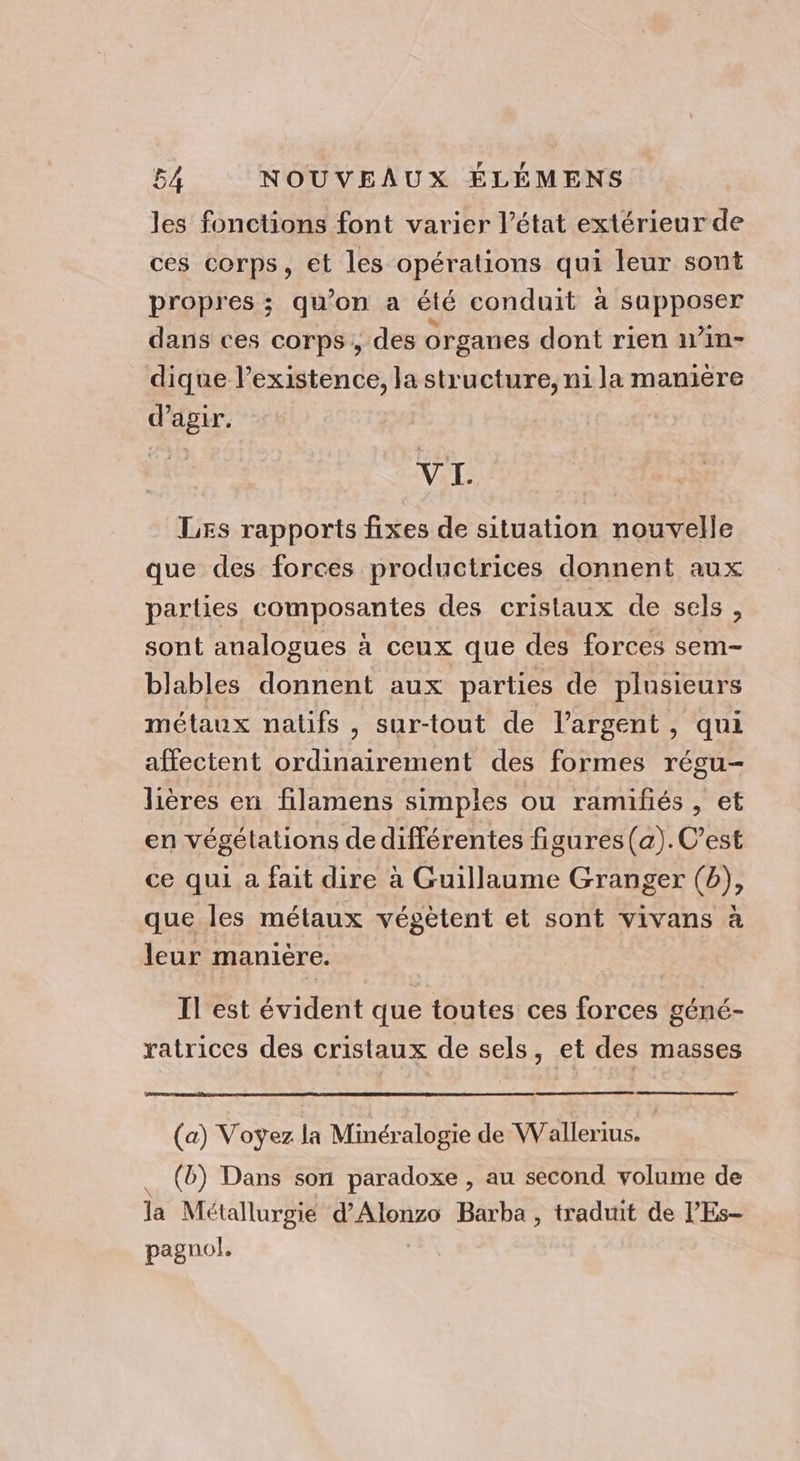 les fonctions font varier l’état extérieur de ces corps, et les opérations qui leur sont propres ; qu’on a été conduit à sapposer dans ces corps, des organes dont rien 1in- dique l’existence, la structure, ni la manière d'agir. s VI. | Les rapports fixes de situation nouvelle que des forces productrices donnent aux parlies composantes des cristaux de sels , sont analogues à ceux que des forces sem- blables donnent aux parties de plusieurs métaux natifs , sur-tout de l’argent, qui affectent ordinairement des formes régu- lières en filamens simples ou ramifiés , et en végétations de différentes figures(a). C’est ce qui a fait dire à Guillaume Granger (b), que les métaux végètent et sont vivans à leur manière. Il est évident que toutes ces forces géné- ratrices des cristaux de sels, et des masses (a) Voyez la Minéralogie de Wallerius. | (b) Dans son paradoxe , au second volume de Ja Métallurgie d’Alonzo Barba , traduit de l'Es- pagnol.