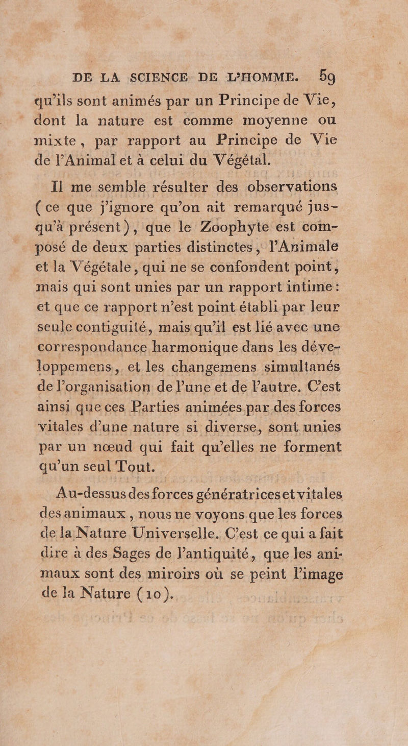 qu'ils sont animés par un Principe de Vie, dont la nature est comme moyenne ou mixte, par rapport au Principe de Vie de l’Animal et à celui du Végétal. Il me semble résulter des observations (ce que j'ignore qu’on ait remarqué jus- qu'à présent), que le Zoophyte est com- posé de deux parties distinctes , l’Animale et la Végétale, qui ne se confondent point, mais qui sont unies par un rapport intime : et que ce rapport n’est point établi par leur seule contiguité, mais qu’il est lié avec une correspondance harmonique dans les déve- loppemens, et les changemens simultanés de l’organisation de lune et de l’autre. C’est ainsi que ces Parties animées par des forces Vitales d’une nature si diverse, sont unies par un nœud qui fait qu’elles ne forment qu’un seul Tout. Au-dessus des forces génératriceset vitales des animaux , nous ne voyons que les forces de la Nature Universelle. C’est ce qui a fait dire à des Sages de l'antiquité, que les ani- maux sont des miroirs où se peint l’image de la Nature (10).