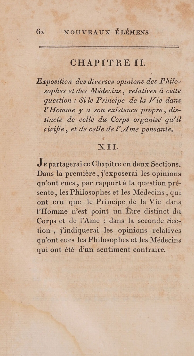 CHAPITRE IT. Exposition des diverses opinions des Philo- sophes et des Médecins, relatives à celle question : Si le Principe de la lie dans l'Homme y a son existence propre, dis- tincte de celle du Corps organisé qu’il vivifie , et de celle de l’ Ame pensante. X II. Je partagerai ce Chapitre en deux Sections. Dans la première, j’exposerai les opinions qu'ont eues , par rapport à la question pré- sente, les Philosophes et les Médecins, qui ont cru que le Principe de la Vie dans l'Homme n’est point un Etre distinct du Corps et de l’Ame : dans la seconde Sec- tion , Jindiquerai les opinions relatives qu'ont eues les Philosophes et les Médecins qui ont été d’un sentiment contraire.