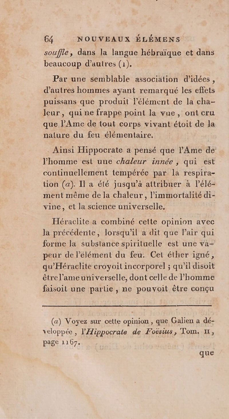 souffle, dans la langue hébraïque et dans beaucoup d’autres (1). Par une semblable association d'idées, d’autres hommes ayant remarqué les effets puissans que produit l’élément de la cha- leur, qui ne frappe point la vue, ont cru que l’Ame de tout corps vivant étoit de la nalure du feu élémentaire. Ainsi Hippocrate a pensé que l’Ame de l’homme est une chaleur innée , qui est continuellement tempérée par la respira- tion (a). Il a été jusqu’à attribuer à l’élé- ment même de la chaleur, l’immortalité di- vine, et la science universelle. Héraclite a combiné cette opinion avec la précédente, lorsqu'il a dit que Pair qui forme la substance spirituelle est une va- peur de l’élément du feu. Cet éther igné, qu’Héraclité croyoit incorporel ; qu’il disoit être l’ameuniverselle, dont celle de l’homme faisoit une partie , ne pouvyoit être conçu (a) Voyez sur cette opinion , que Galien a dé- veloppée , lÆippocrate de Foëstus, Tom. x, page 1167. | que