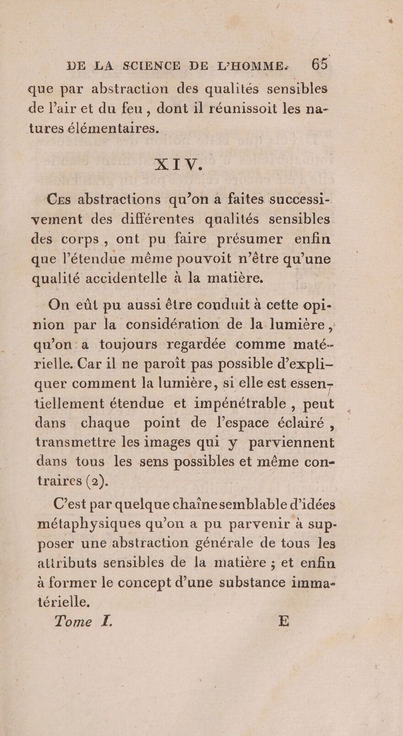 que par abstraction des qualités sensibles de l’air et du feu , dont il réunissoit les na- tures élémentaires. XIV. Ces abstractions qu’on a faites successi- vement des différentes qualités sensibles des corps, ont pu faire présumer enfin que l'étendue même pouvoit n'être qu’une qualité accidentelle à la matière. | On eût pu aussi être conduit à cette opi- nion par la considération de la lumière ; qu’on a toujours regardée comme maté- rielle. Car il ne paroît pas possible d’expli- quer comment la lumière, si elle est essen tiellement étendue et impénétrable , peut dans chaque point de l’espace éclairé, transmettre les images qui y parviennent dans tous les sens possibles et même con- traires (2). | C’est par quelque chaine semblable d'idées métaphysiques qu’on a pu parvenir à sup- poser une abstraction générale de tous les attributs sensibles de la matière ; et enfin à former le concept d’une substance imma- térielle,