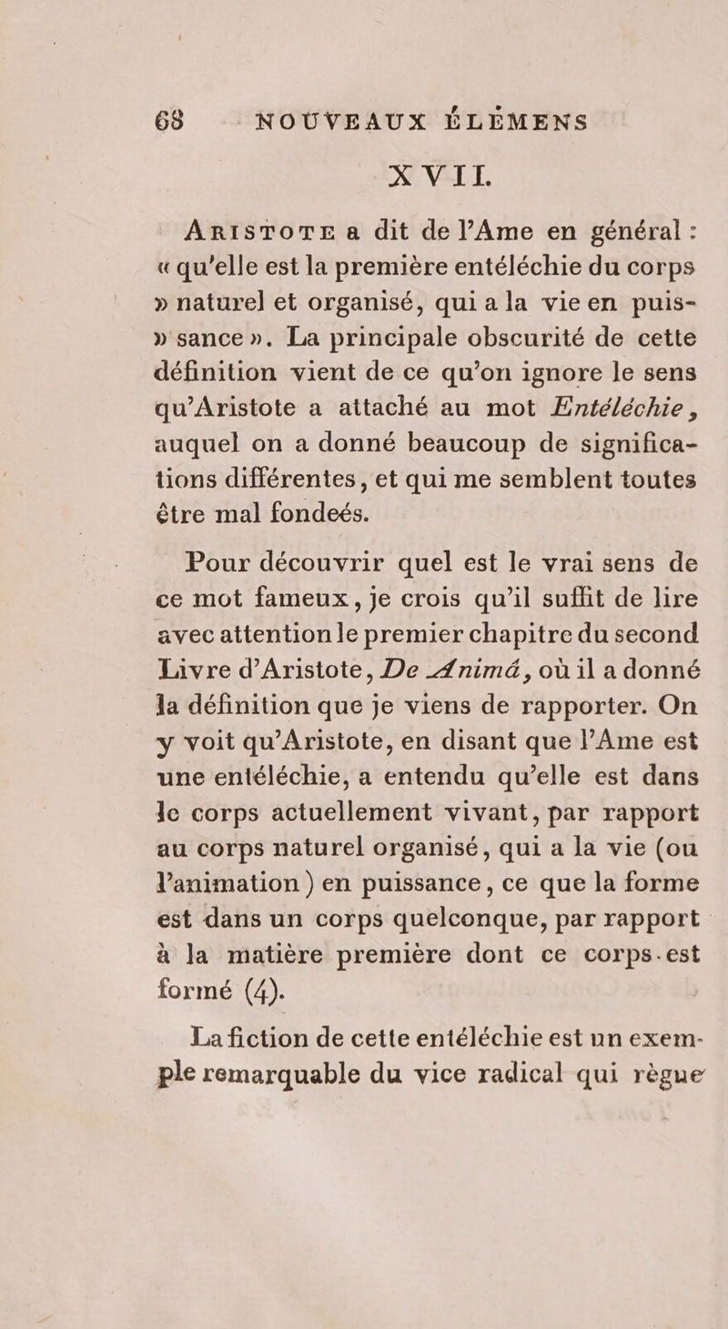 N-VEL EL, ARISTOTE a dit de l’Ame en général : « qu’elle est la première entéléchie du corps » naturel et organisé, qui a la vieen puis- » sance ». La principale obscurité de cette définition vient de ce qu’on ignore le sens qu'Aristote a attaché au mot Entéléchie, auquel on a donné beaucoup de significa- tions différentes, et qui me semblent toutes être mal fondeés. Pour découvrir quel est le vrai sens de ce mot fameux, Je crois qu’il suffit de lire avec attention le premier chapitre du second Livre d’Aristote, De _Ænimé, où il a donné la définition que je viens de rapporter. On y voit qu'Aristote, en disant que l’Ame est une entéléchie, a entendu qu’elle est dans le corps actuellement vivant, par rapport au corps naturel organisé, qui a la vie (ou l'animation ) en puissance, ce que la forme est dans un corps quelconque, par rapport à la matière première dont ce corps.est formé (4). La fiction de cette entéléchie est un exem- ple remarquable du vice radical qui règue