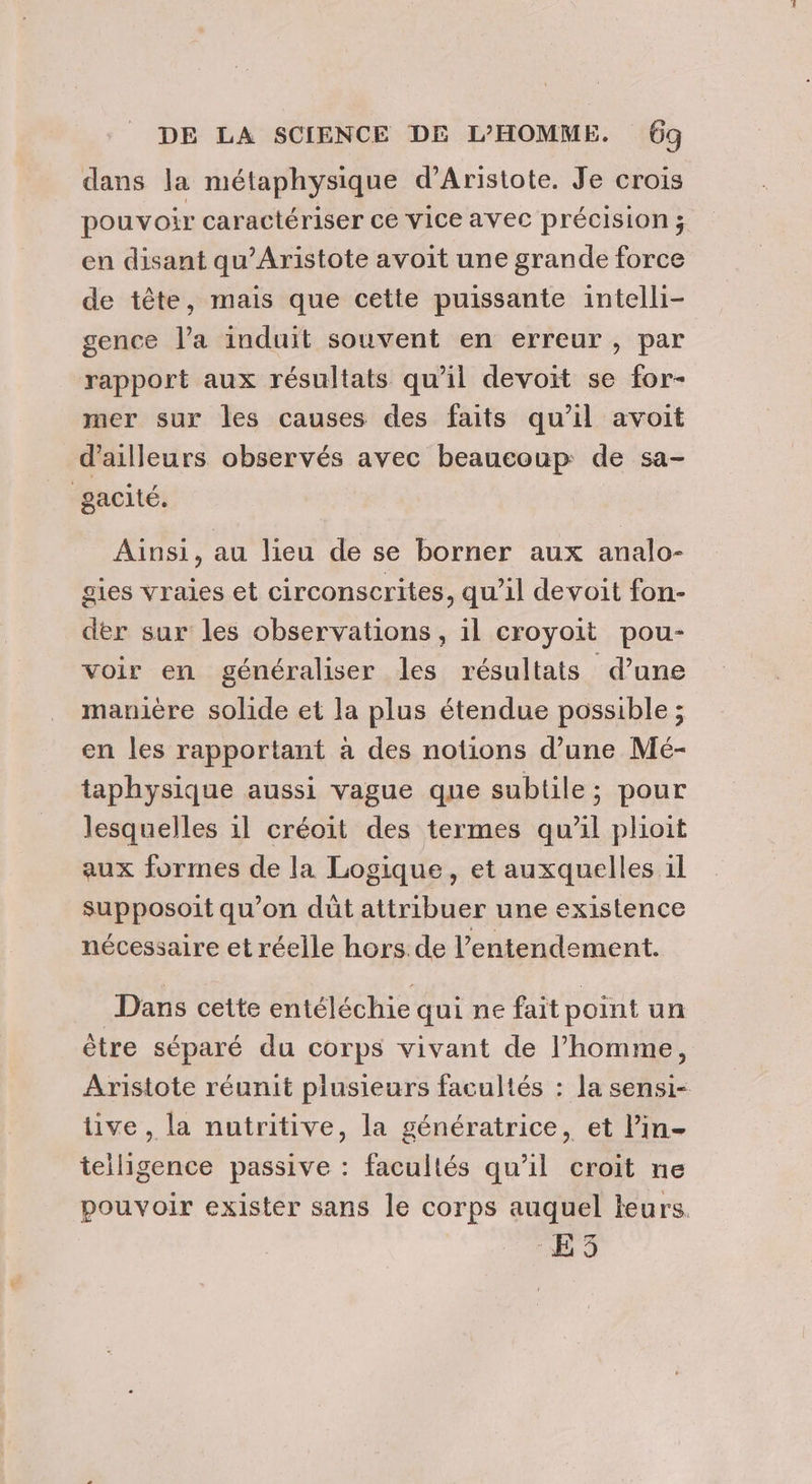 dans la métaphysique d’Aristote. Je crois pouvoir caractériser ce vice avec précision ; en disant qu’Aristote avoit une grande force de tête, mais que cette puissante intelli- gence l’a induit souvent en erreur, par rapport aux résultats qu’il devoit se for- mer sur les causes des faits qu’il avoit d’ailleurs observés avec beaucoup: de sa- gacité. Ainsi, au lieu de se borner aux analo- gies vraies et circonscrites, qu’il devoit fon- der sur les observations , il croyoit pou- voir en généraliser les résultats d’une manière solide et la plus étendue possible ; en les rapportant à des notions d’une Mé- taphysique aussi vague que subtile; pour lesquelles 1l créoit des termes qu'il plioit aux formes de la Logique, et auxquelles il supposoit qu’on düt attribuer une existence nécessaire et réelle hors de l’entendement. Dans cette entéléchie qui ne fait point un être séparé du corps vivant de l’homme, Aristote réunit plusieurs facultés : la sensi- ve , la nutritive, la génératrice, et lin- teiligence passive : facultés qu'il croit ne pouvoir exister sans le corps auquel leurs. EE 3