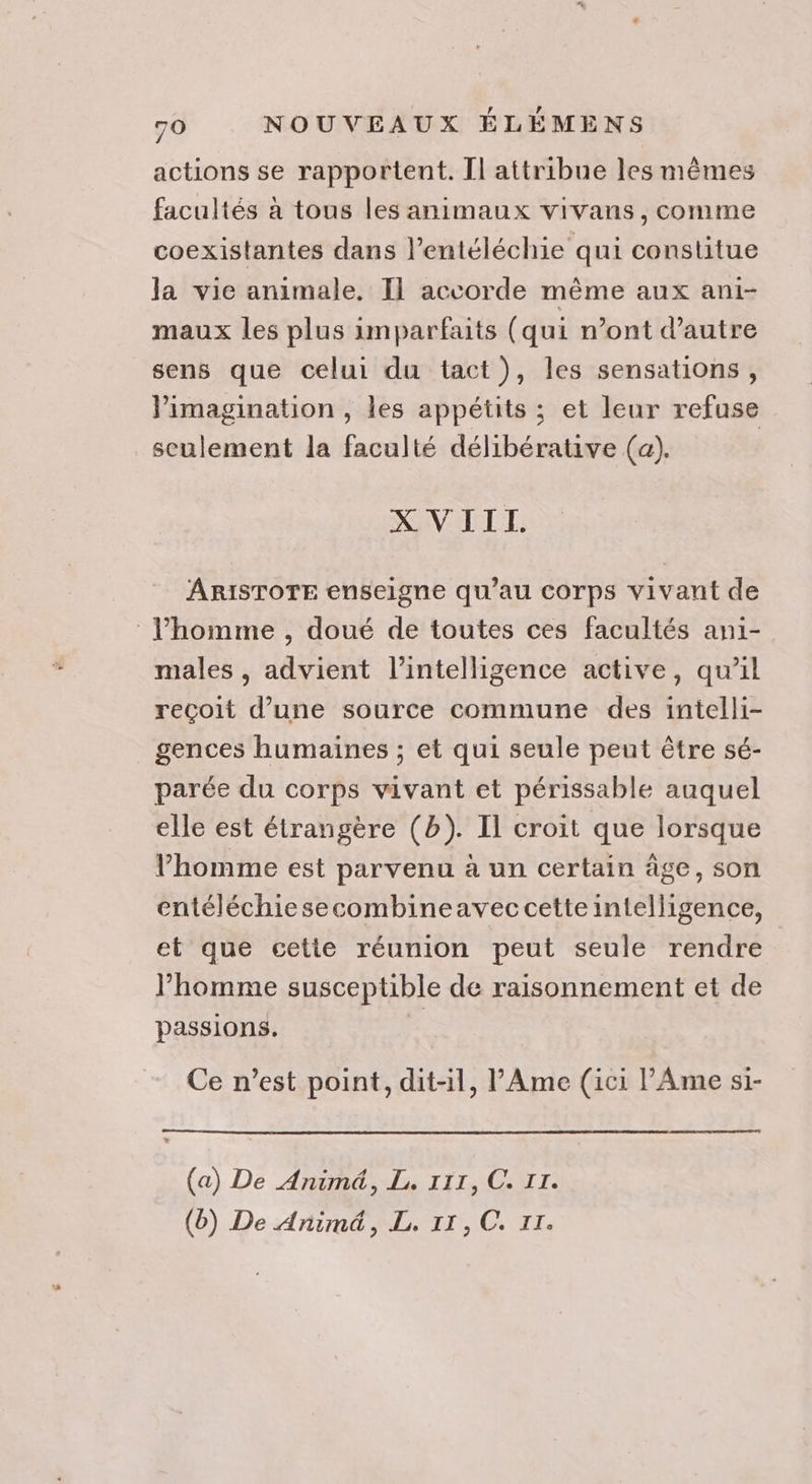 actions se rapportent. Il attribue les mêmes facultés à tous les animaux vivans , comme coexistantes dans l’entéléchie qui constitue la vie animale. Il accorde même aux ani- maux les plus imparfaits (qui n’ont d'autre sens que celui du tact), les sensations, Pimagination , les appétits ; et leur refuse seulement la faculté délibérative (a). ; XVIIL. ARISTOTE enseigne qu’au corps vivant de l’homme , doué de toutes ces facultés ani- males , advient l'intelligence active, qu’il reçoit d’une source commune des intelli- gences humaines ; et qui seule peut être sé- parée du corps vivant et périssable auquel elle est étrangère (b). Il croit que lorsque l’homme est parvenu à un certain âge, son entéléchiesecombineavec cette intelligence, et que cette réunion peut seule rendre l’homme susceptible de raisonnement et de passions. à Ce n’est point, dit-il, l'Ame (ici l’'Ame si- (a) De Animé, L. 111, C. IT. (b) De Animä, L. 11, C. II.