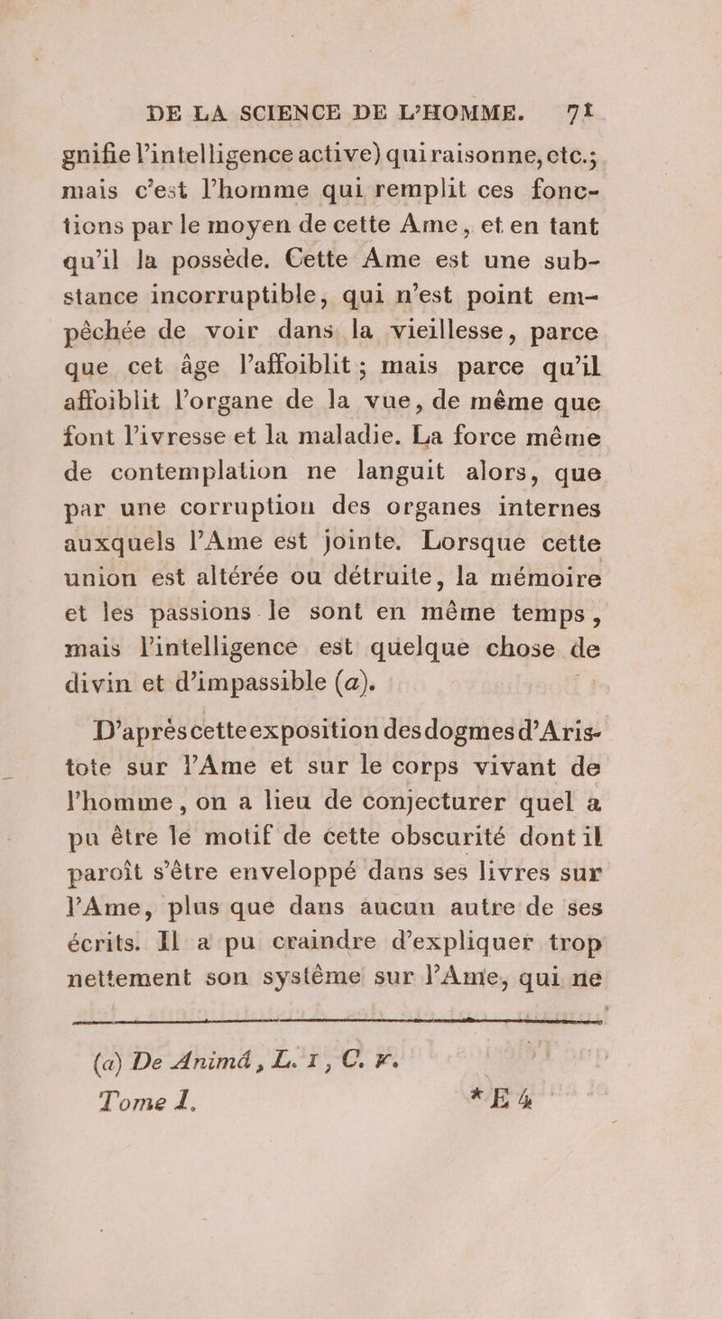 gnifie l'intelligence active) quiraisonne, etc.; mais c’est l’homme qui remplit ces fonc- tions par le moyen de cette Ame, et en tant qu’il Ja possède. Cette Ame est une sub- stance incorruptible, qui n’est point em- pêchée de voir dans la vieillesse, parce que cet äge l’affoiblit; mais parce qu'il affoiblit l'organe de la vue, de même que font l'ivresse et la maladie. La force même de contemplation ne languit alors, que par une corruption des organes internes auxquels l’Ame est jointe. Lorsque cette union est altérée ou détruite, la mémoire et les passions le sont en même temps, mais lintelligence est quelque chose de divin et d’impassible (a). D'apréscetteexposition desdogmesd’Aris- tote sur l’Ame et sur le corps vivant de l'homme , on a lieu de conjecturer quel a pu être le motif de cette obscurité dont il paroît s'être enveloppé dans ses livres sur l'Ame, plus que dans aucun autre de ses écrits. Il a pu craindre d'expliquer trop nettement son système sur l'Ame, qui ne (a) De Anim, L.1,C. Fr. Tome I. XE 4%