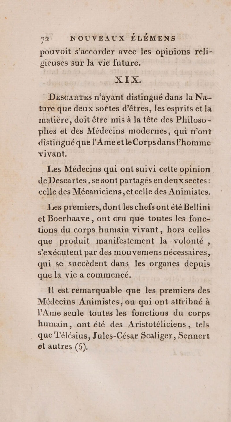 pouvoit s’accorder avec les opinions reli- gieuses sur la vie future. X I X. DéscarTES n'ayant distingué dans la Na- ture que deux softes d'êtres, les esprits et la matière, doit être nmis à la tête des Philoso- phes et des Médecins modernes, qui ont distingué que lAmeetleCorps dans l’homme vivant. . Les Médecins qui ont suivi cette opinion de Descartes , se sont partagés en deux sectes : celle des Mécaniciens, et celle des Animistes. Les premiers, dont les chefs ont été Bellini et Boerhaave, ont eru que toutes les fonc- tions du corps humain vivant, hors celles que produit manifestement la volonté, s’exécutent par des mouvemens nécessaires, qui se succèdent dans les organes depuis que la vie a commencé. Il est remarquable que les premiers des Médecins Animistes, ou qui ont attribué à l’Ame seule toutes les fonctions du corps humain, ont été des Aristotéliciens , tels que T'élésius, Jules-César Scaliger, Sennert et autres (5).