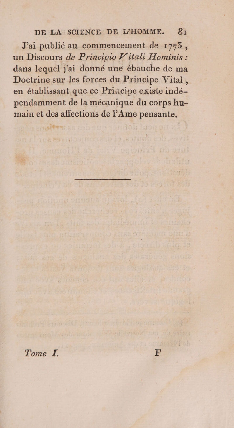 J'ai publié au commencement de 1773, un Discours de Principio Witali Hominis : dans lequel j'ai donné une ébauche de ma Doctrine sur les forces du Principe Vital, en établissant que ce Priuücipe existe indé- pendamment de la mécanique du corps hu- main et des affections de Ame pensante, 6 \ Tome F
