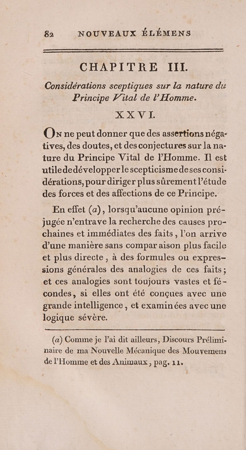 CHAPITRE IIT. Considérations sceptiques sur la nature du Principe Vital de l'Homme. X X VI. Os ne peut donner que des assertions néga- tives, des doutes, et des conjectures sur la na- ture du Principe Vital de l'Homme. Il est utilededévelopperlescepticismedeses consi- dérations, pour diriger plus sûrement l’étude des forces et des affections de ce Principe. En effet (a), lorsqu’aucune opinion pré- jugée n’entrave la recherche des causes pro- chaines et immédiates des faits, l’on arrive d’une manière sans compar aison plus facile et plus directe, à des formules ou expres- sions générales des analogies de ces faits; et ces analogies sont toujours vastes et fé- condes, si elles ont été conçues avec une grande intelligence , et examinées avec une logique sévère. (a) Comme je l'ai dit ailleurs, Discours Prélimi- naire de ma Nouvelle Mécanique des Mouvemens de l'Homme et des Animaux, pag. 11. LL
