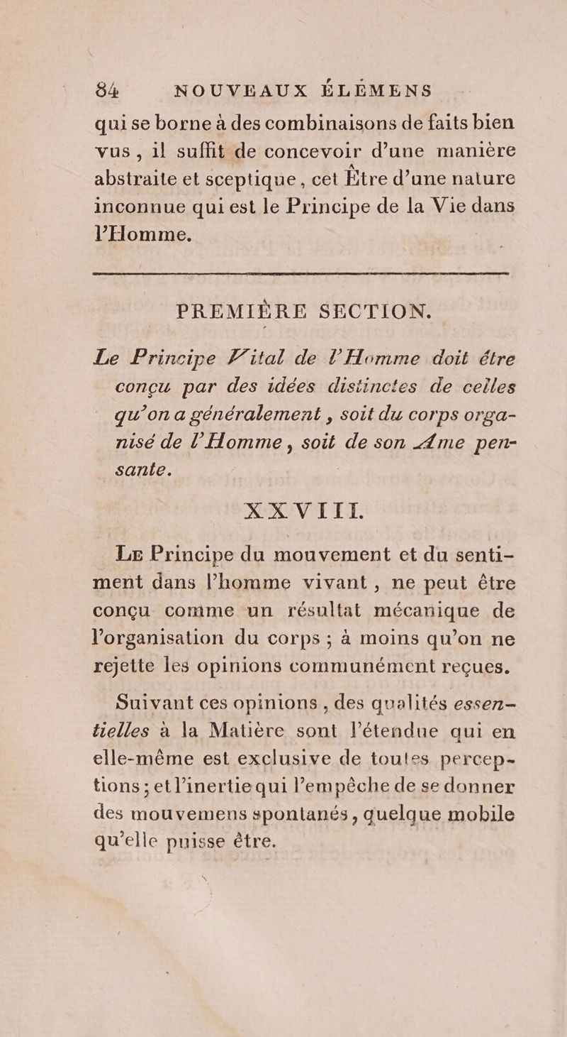 qui se borne à des combinaisons de faits bien vus , il suffit de concevoir d’une manière abstraite et sceptique, cet Être d’une nature inconnue qui est le Principe de la Vie dans l'Homme. PREMIÈRE SECTION. Le Principe Vital de l'Homme doit étre concu par des idées distinctes de celles qu’on a généralement , soit du corps orga- nise de l'Homme, soit de son Ame pen- sante. | XX VIIT. Le Principe du mouvement et du senti- ment dans l’homme vivant , ne peut être conçu comme un résultat mécanique de l’organisation du corps ; à moins qu’on ne rejette les opinions communément reçues. Suivant ces opinions , des qualités essez- tielles à la Matière sont l'étendue qui en elle-même est exclusive de toutes percep- tions ; et l’inertie qui empêche de se donner des mouvemens spontanés, quelque mobile qu'elle puisse être.