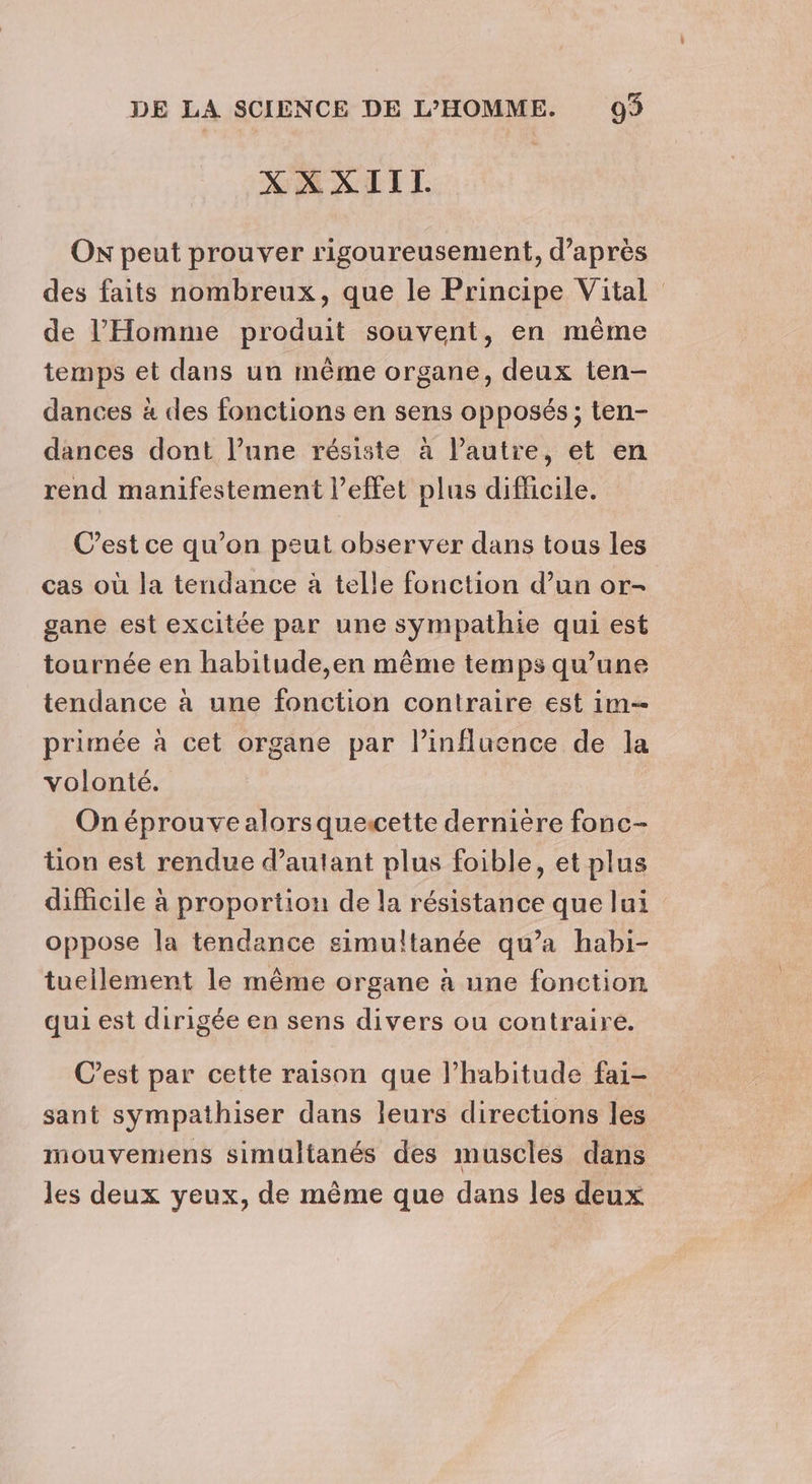 XXXIII. ON peut prouver rigoureusement, d’après des faits nombreux, que le Principe Vital de l'Homme produit souvent, en même temps et dans un même organe, deux ten- dances à des fonctions en sens opposés ; ten- dances dont l’une résiste à l’autre, et en rend manifestement l'effet plus difficile. C’est ce qu’on peut observer dans tous les cas où la tendance à telle fonction d’un or- gane est excitée par une sympathie qui est tournée en habitude,en même temps qu’une tendance à une fonction contraire est im primée à cet organe par l'influence de la volonté. On éprouve alorsquescette dernière fonc- tion est rendue d’autant plus foible, et plus difficile à proportion de la résistance que lui oppose la tendance simultanée qu’a habi- tuellement le même organe à une fonction qui est dirigée en sens divers ou contraire. C’est par cette raison que l’habitude fai- sant sympathiser dans leurs directions les mouvemens simultanés des muscles dans les deux yeux, de même que dans les deux