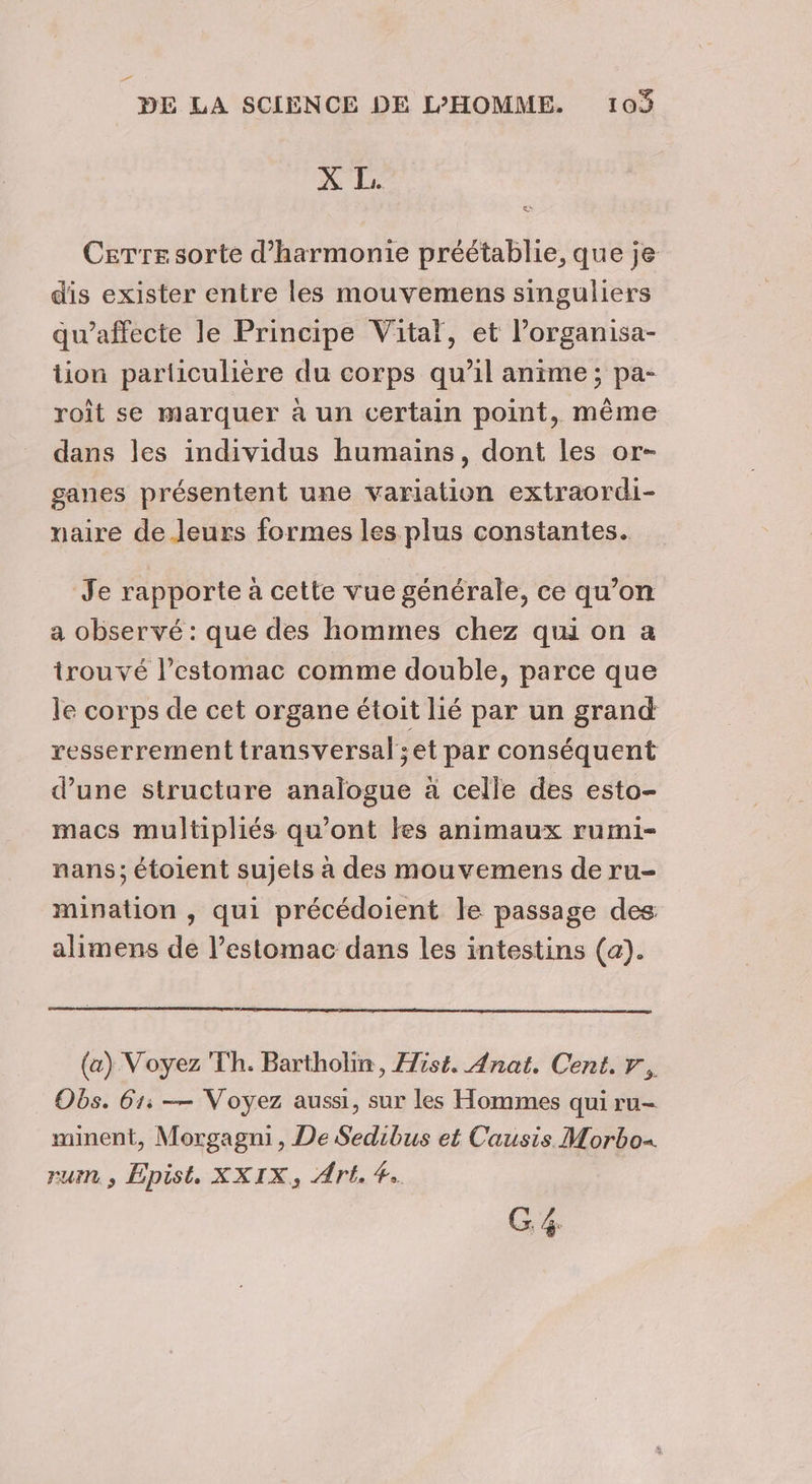 _ DE LA SCIENCE DE L’HOMME. 103 % Le Cerre sorte d'harmonie préétablie, que je dis exister entre les mouvemens singuliers qu’affecte le Principe Vital, et l’organisa- tion particulière du corps qu’il anime; pa- roît se marquer à un certain point, même dans les individus humains, dont les or- ganes présentent une variation extraordi- maire de.leurs formes les plus constantes. Je rapporte à cette vue générale, ce qu’on a observé : que des hommes chez qui on a trouvé l’estomac comme double, parce que le corps de cet organe étoit lié par un grand resserrement transversal ;et par conséquent d’une structure analogue à celle des esto- macs multipliés qu'ont les animaux rumi- nans; étoient sujets à des mouvemens de ru- mination , qui précédoient le passage des alimens de l’estomac dans les intestins (a). (a) Voyez Th. Bartholin, Hist. Anat. Cent. r., Obs. 61: — Voyez aussi, sur les Hommes qui ru- minent, Morgagni, De Sedibus et Causis Morbox rum , Epist. XXIX, Art. #.. ni